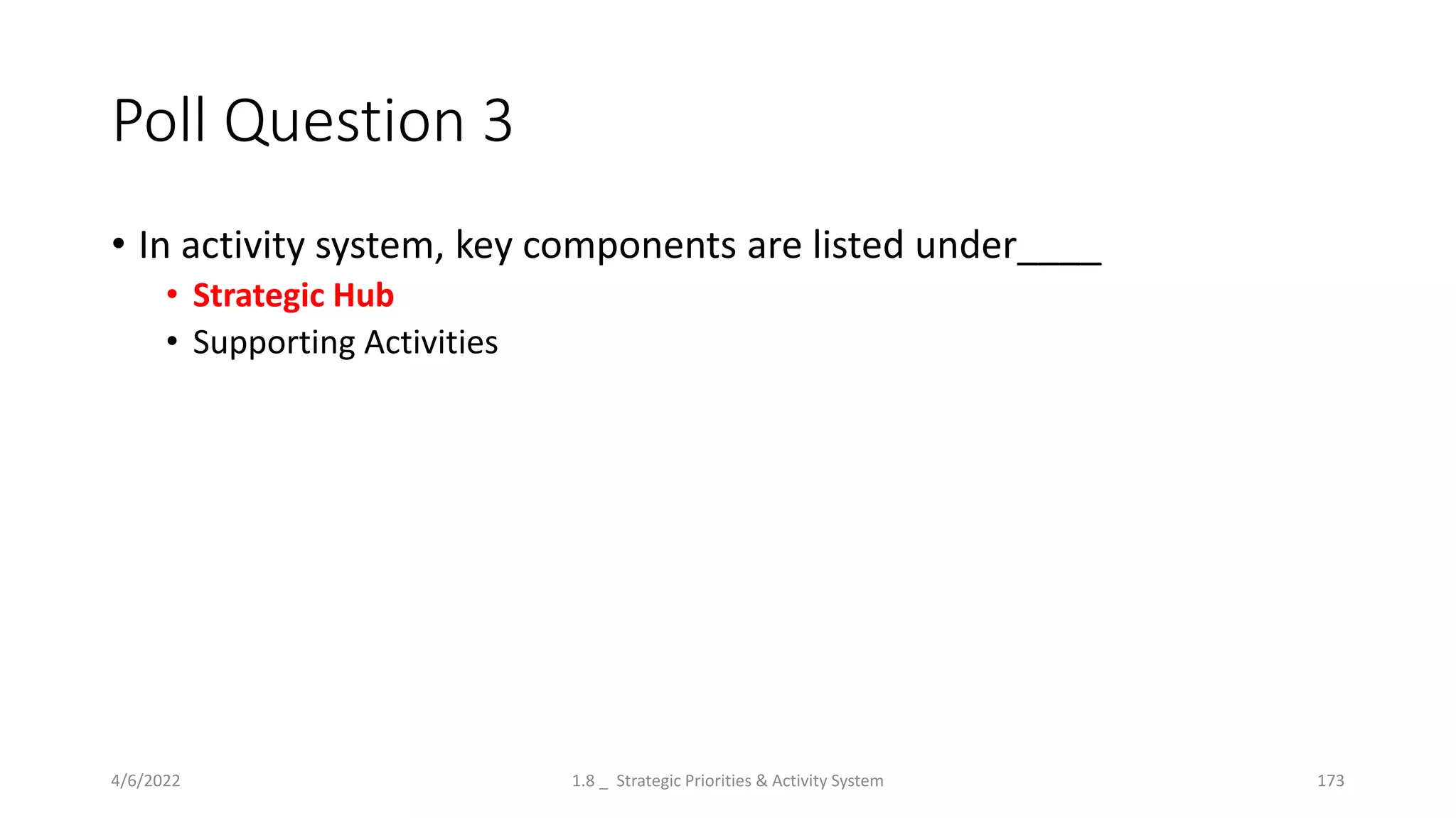 Poll Question 3
• In activity system, key components are listed under____
• Strategic Hub
• Supporting Activities
4/6/2022 1.8 _ Strategic Priorities & Activity System 173
 
