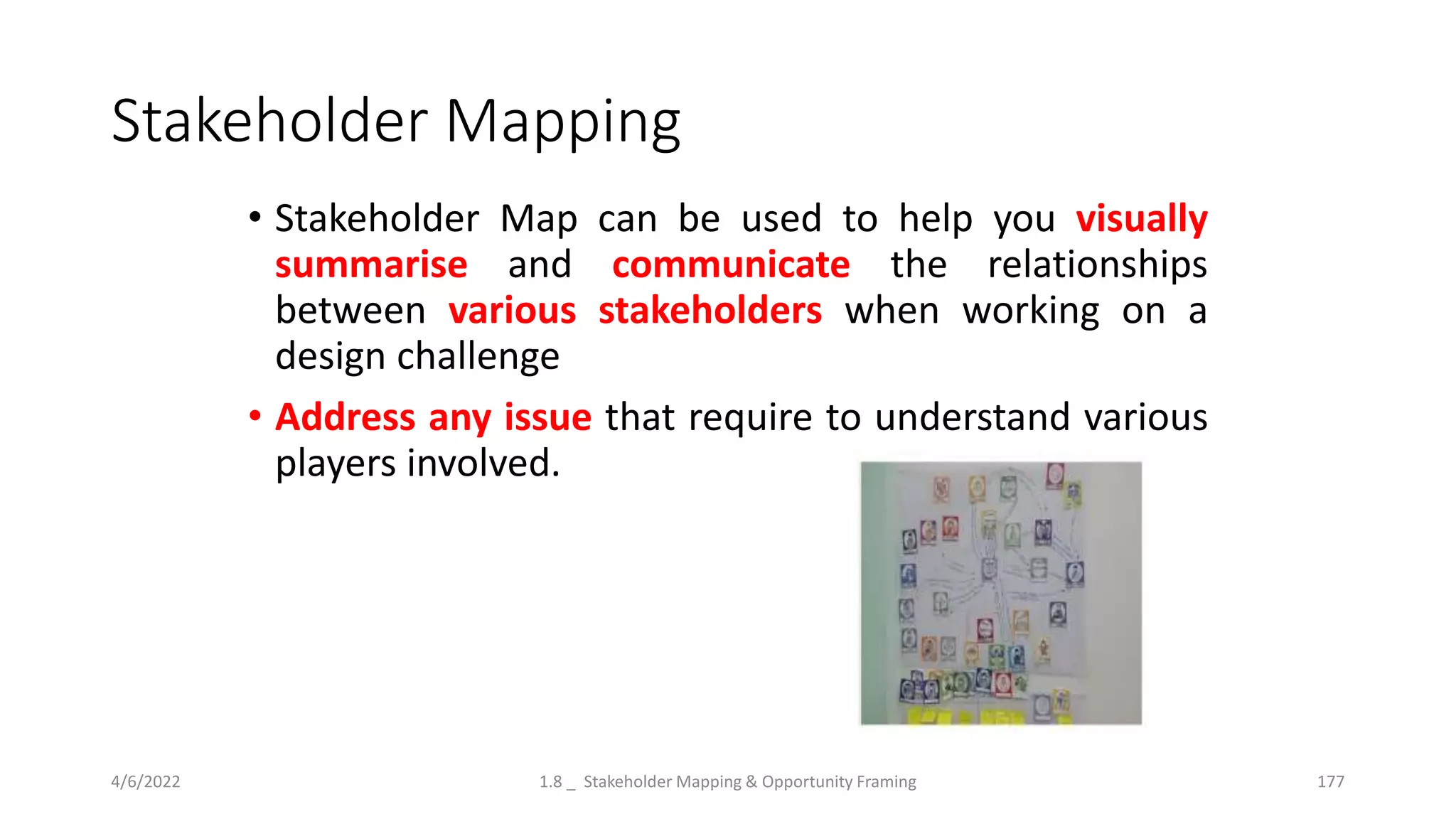 Stakeholder Mapping
• Stakeholder Map can be used to help you visually
summarise and communicate the relationships
between various stakeholders when working on a
design challenge
• Address any issue that require to understand various
players involved.
4/6/2022 1.8 _ Stakeholder Mapping & Opportunity Framing 177
 