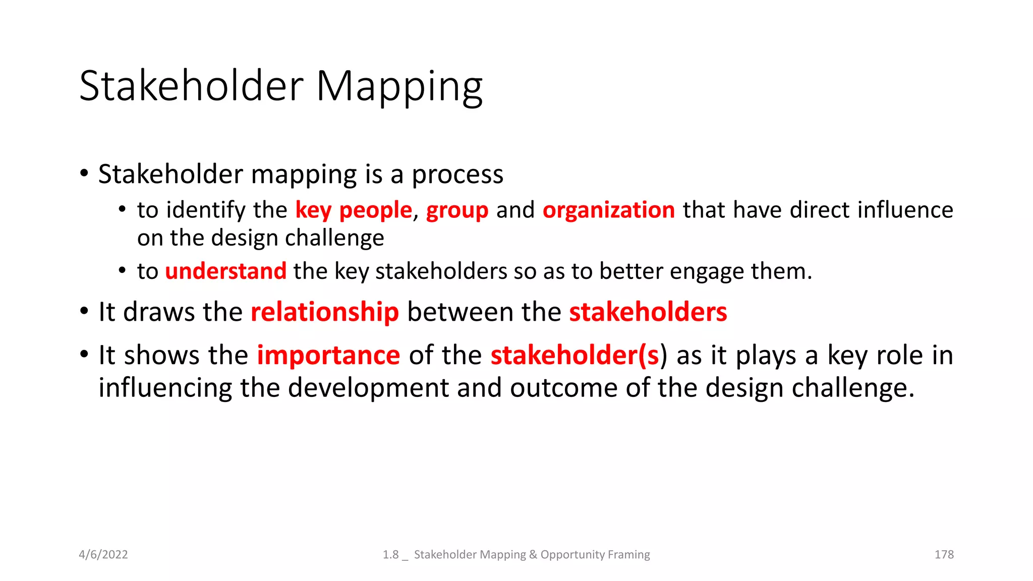 Stakeholder Mapping
• Stakeholder mapping is a process
• to identify the key people, group and organization that have direct influence
on the design challenge
• to understand the key stakeholders so as to better engage them.
• It draws the relationship between the stakeholders
• It shows the importance of the stakeholder(s) as it plays a key role in
influencing the development and outcome of the design challenge.
4/6/2022 1.8 _ Stakeholder Mapping & Opportunity Framing 178
 