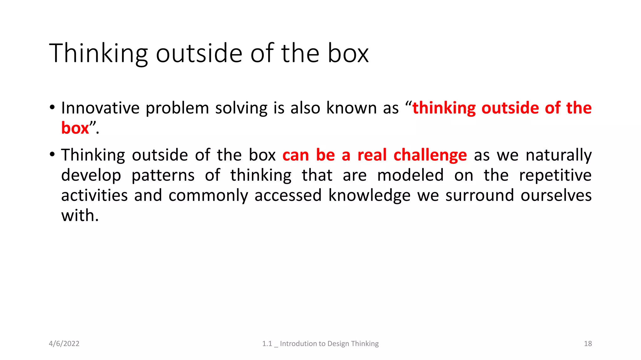 Thinking outside of the box
• Innovative problem solving is also known as “thinking outside of the
box”.
• Thinking outside of the box can be a real challenge as we naturally
develop patterns of thinking that are modeled on the repetitive
activities and commonly accessed knowledge we surround ourselves
with.
4/6/2022 1.1 _ Introdution to Design Thinking 18
 