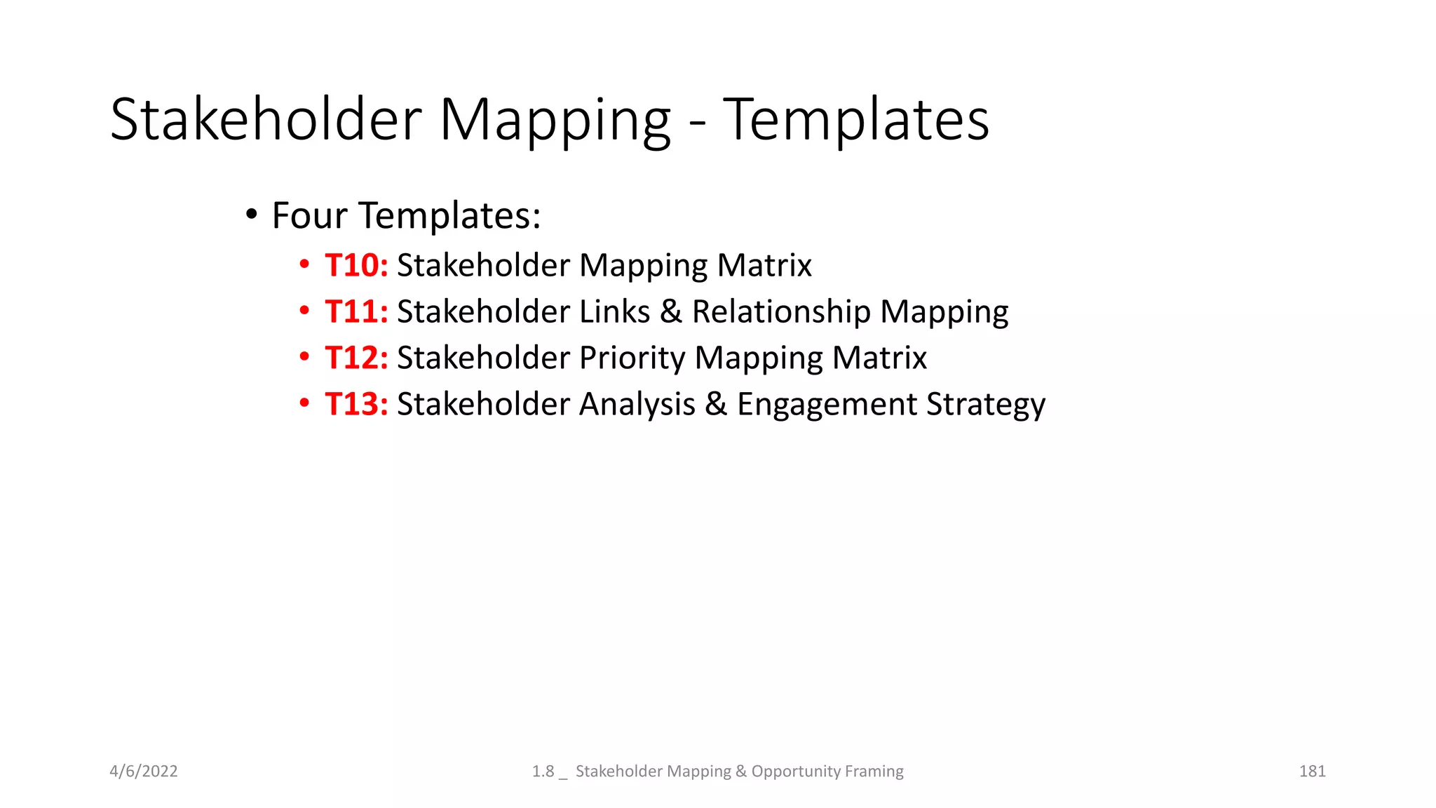 Stakeholder Mapping - Templates
4/6/2022 1.8 _ Stakeholder Mapping & Opportunity Framing 181
• Four Templates:
• T10: Stakeholder Mapping Matrix
• T11: Stakeholder Links & Relationship Mapping
• T12: Stakeholder Priority Mapping Matrix
• T13: Stakeholder Analysis & Engagement Strategy
 