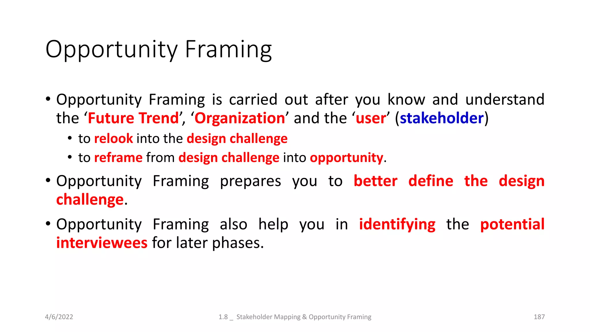 Opportunity Framing
• Opportunity Framing is carried out after you know and understand
the ‘Future Trend’, ‘Organization’ and the ‘user’ (stakeholder)
• to relook into the design challenge
• to reframe from design challenge into opportunity.
• Opportunity Framing prepares you to better define the design
challenge.
• Opportunity Framing also help you in identifying the potential
interviewees for later phases.
4/6/2022 1.8 _ Stakeholder Mapping & Opportunity Framing 187
 
