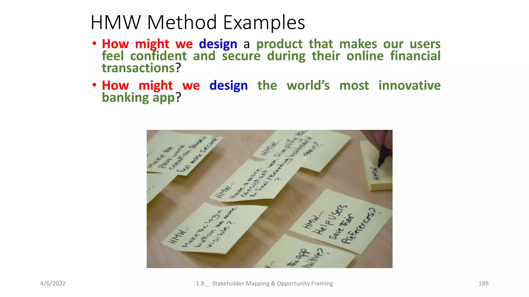 HMW Method Examples
• How might we design a product that makes our users
feel confident and secure during their online financial
transactions?
• How might we design the world’s most innovative
banking app?
4/6/2022 1.8 _ Stakeholder Mapping & Opportunity Framing 189
 