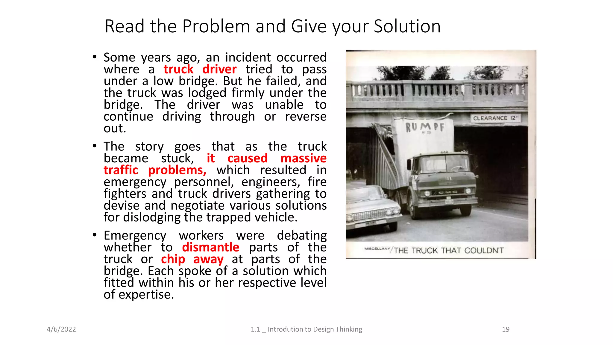 Read the Problem and Give your Solution
• Some years ago, an incident occurred
where a truck driver tried to pass
under a low bridge. But he failed, and
the truck was lodged firmly under the
bridge. The driver was unable to
continue driving through or reverse
out.
• The story goes that as the truck
became stuck, it caused massive
traffic problems, which resulted in
emergency personnel, engineers, fire
fighters and truck drivers gathering to
devise and negotiate various solutions
for dislodging the trapped vehicle.
• Emergency workers were debating
whether to dismantle parts of the
truck or chip away at parts of the
bridge. Each spoke of a solution which
fitted within his or her respective level
of expertise.
4/6/2022 1.1 _ Introdution to Design Thinking 19
 