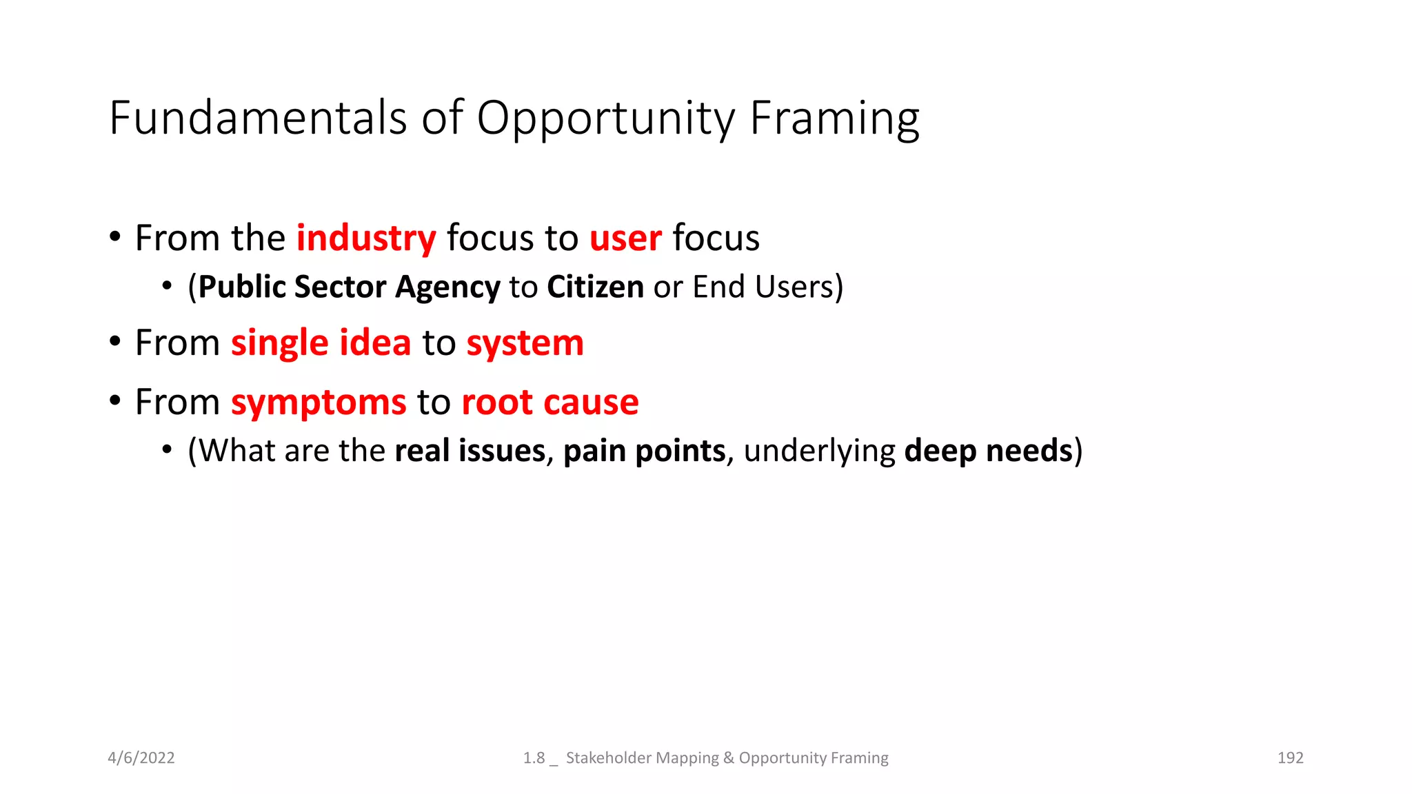 Fundamentals of Opportunity Framing
• From the industry focus to user focus
• (Public Sector Agency to Citizen or End Users)
• From single idea to system
• From symptoms to root cause
• (What are the real issues, pain points, underlying deep needs)
4/6/2022 1.8 _ Stakeholder Mapping & Opportunity Framing 192
 