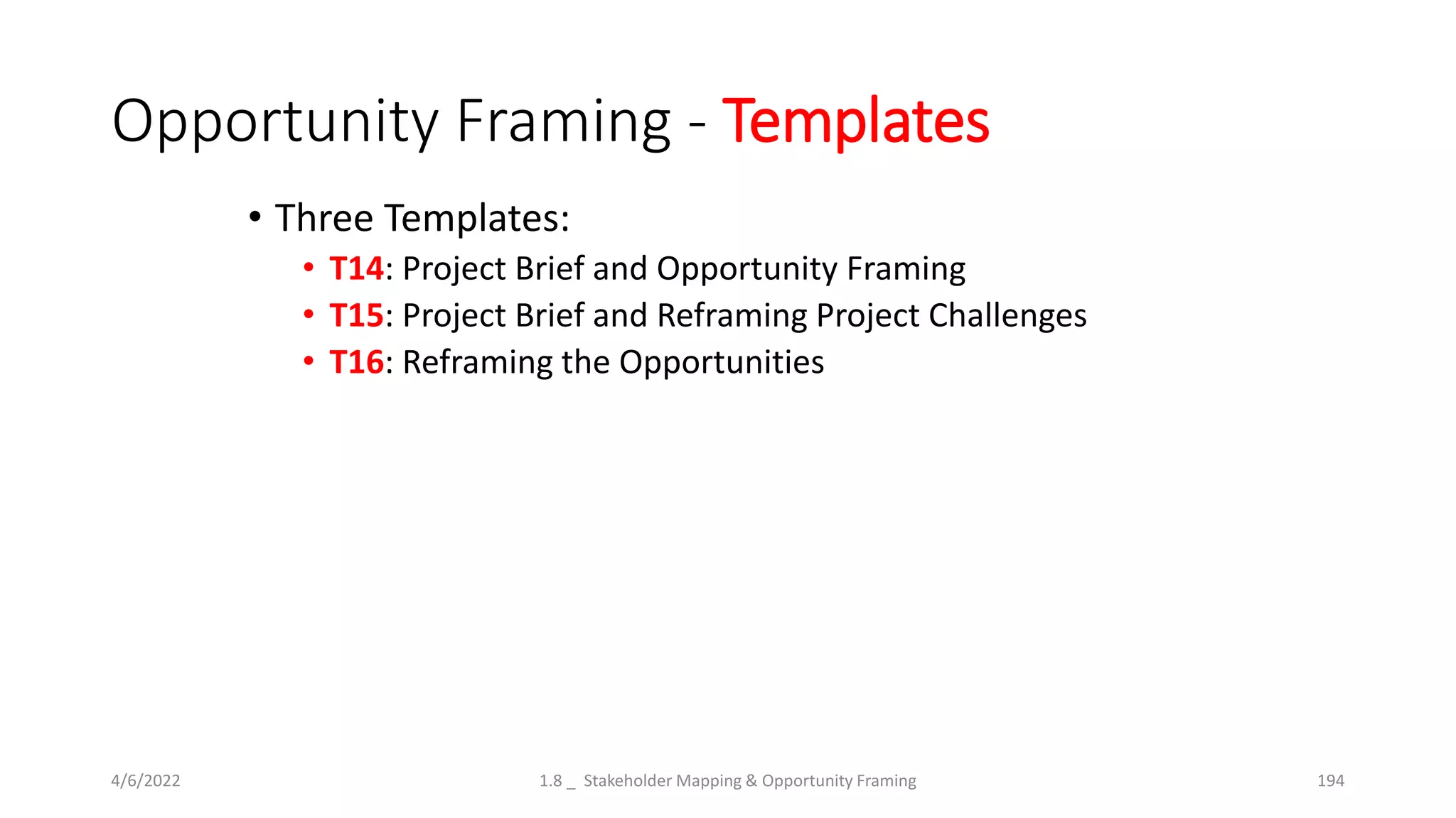 Opportunity Framing - Templates
• Three Templates:
• T14: Project Brief and Opportunity Framing
• T15: Project Brief and Reframing Project Challenges
• T16: Reframing the Opportunities
4/6/2022 1.8 _ Stakeholder Mapping & Opportunity Framing 194
 