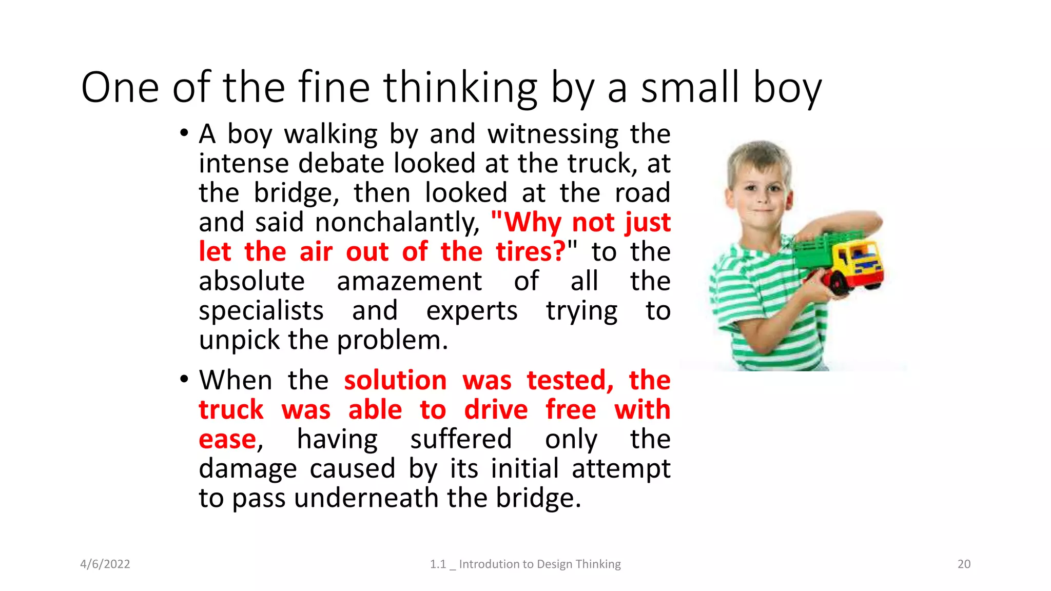 One of the fine thinking by a small boy
4/6/2022 1.1 _ Introdution to Design Thinking 20
• A boy walking by and witnessing the
intense debate looked at the truck, at
the bridge, then looked at the road
and said nonchalantly, "Why not just
let the air out of the tires?" to the
absolute amazement of all the
specialists and experts trying to
unpick the problem.
• When the solution was tested, the
truck was able to drive free with
ease, having suffered only the
damage caused by its initial attempt
to pass underneath the bridge.
 