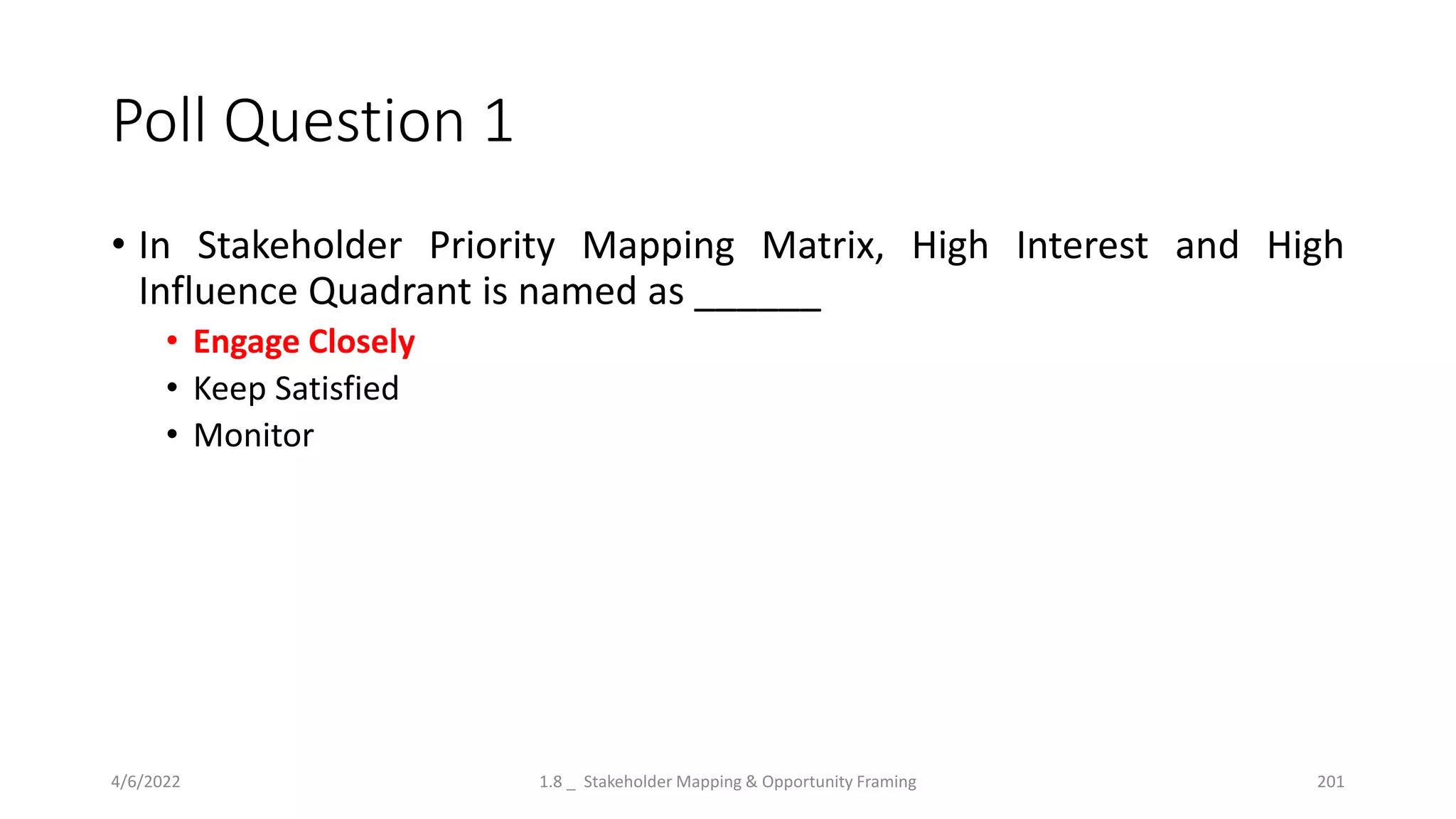 Poll Question 1
• In Stakeholder Priority Mapping Matrix, High Interest and High
Influence Quadrant is named as ______
• Engage Closely
• Keep Satisfied
• Monitor
4/6/2022 1.8 _ Stakeholder Mapping & Opportunity Framing 201
 