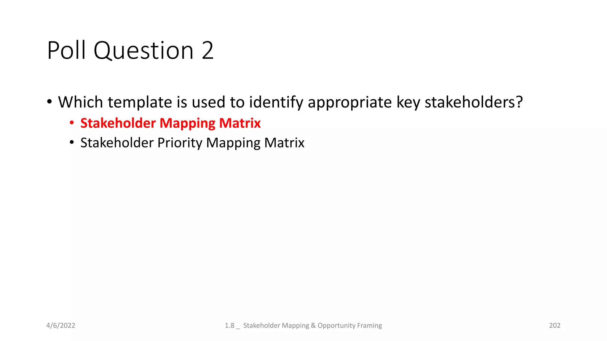 Poll Question 2
• Which template is used to identify appropriate key stakeholders?
• Stakeholder Mapping Matrix
• Stakeholder Priority Mapping Matrix
4/6/2022 1.8 _ Stakeholder Mapping & Opportunity Framing 202
 