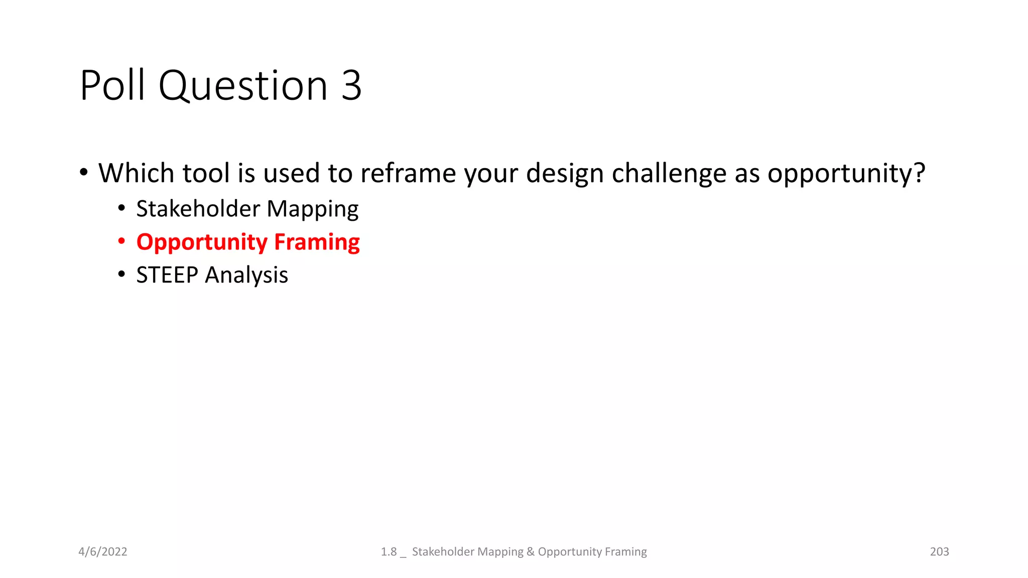 Poll Question 3
• Which tool is used to reframe your design challenge as opportunity?
• Stakeholder Mapping
• Opportunity Framing
• STEEP Analysis
4/6/2022 1.8 _ Stakeholder Mapping & Opportunity Framing 203
 
