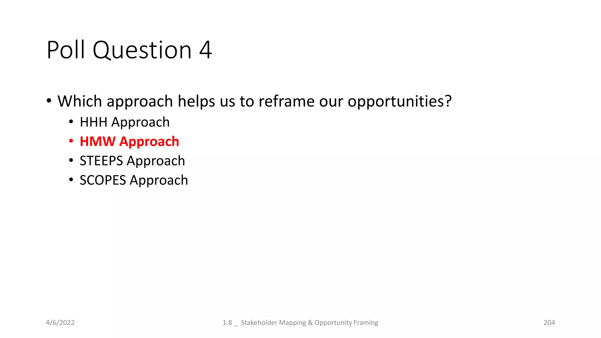 Poll Question 4
• Which approach helps us to reframe our opportunities?
• HHH Approach
• HMW Approach
• STEEPS Approach
• SCOPES Approach
4/6/2022 1.8 _ Stakeholder Mapping & Opportunity Framing 204
 