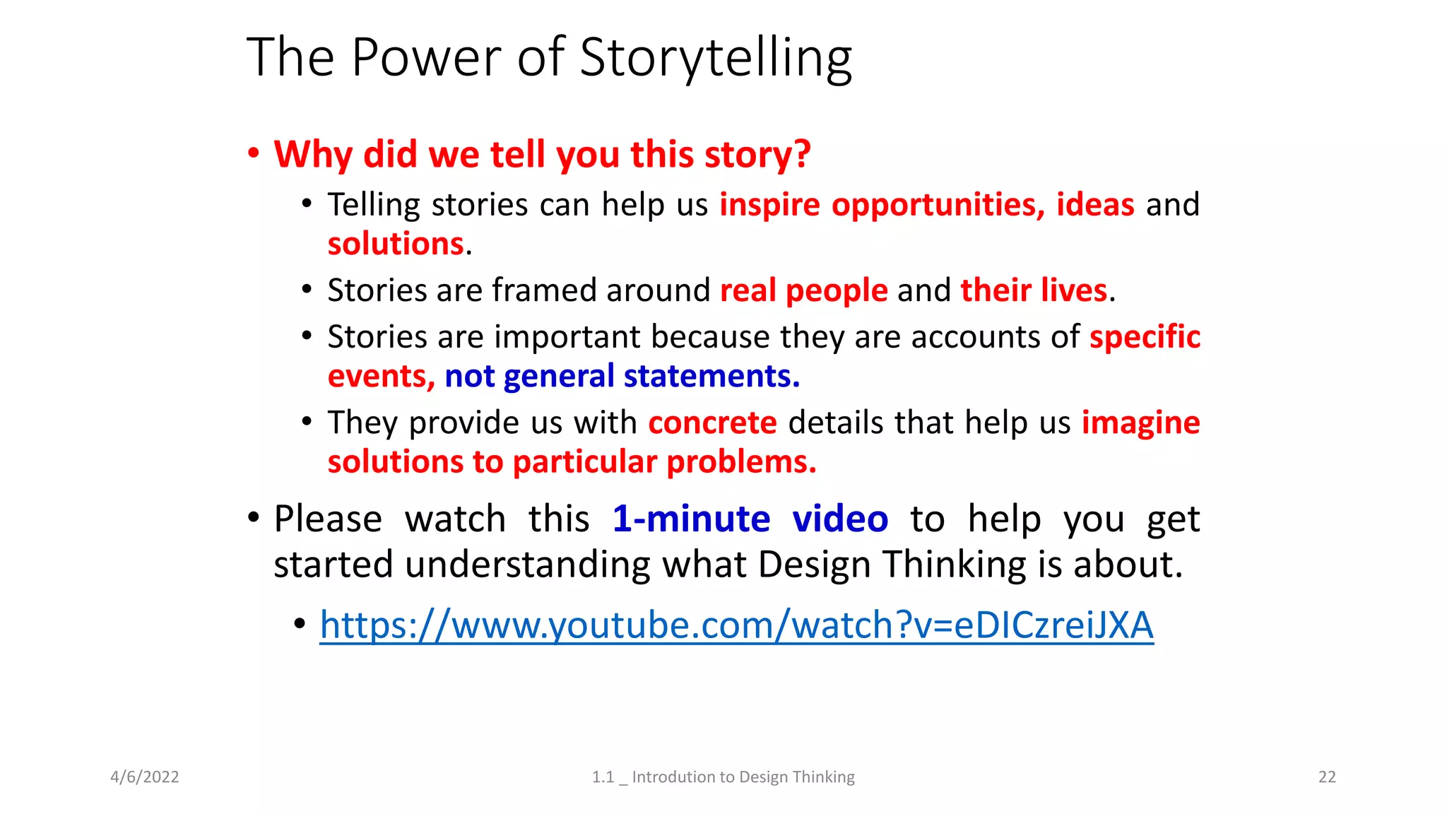 The Power of Storytelling
• Why did we tell you this story?
• Telling stories can help us inspire opportunities, ideas and
solutions.
• Stories are framed around real people and their lives.
• Stories are important because they are accounts of specific
events, not general statements.
• They provide us with concrete details that help us imagine
solutions to particular problems.
• Please watch this 1-minute video to help you get
started understanding what Design Thinking is about.
• https://www.youtube.com/watch?v=eDICzreiJXA
4/6/2022 1.1 _ Introdution to Design Thinking 22
 