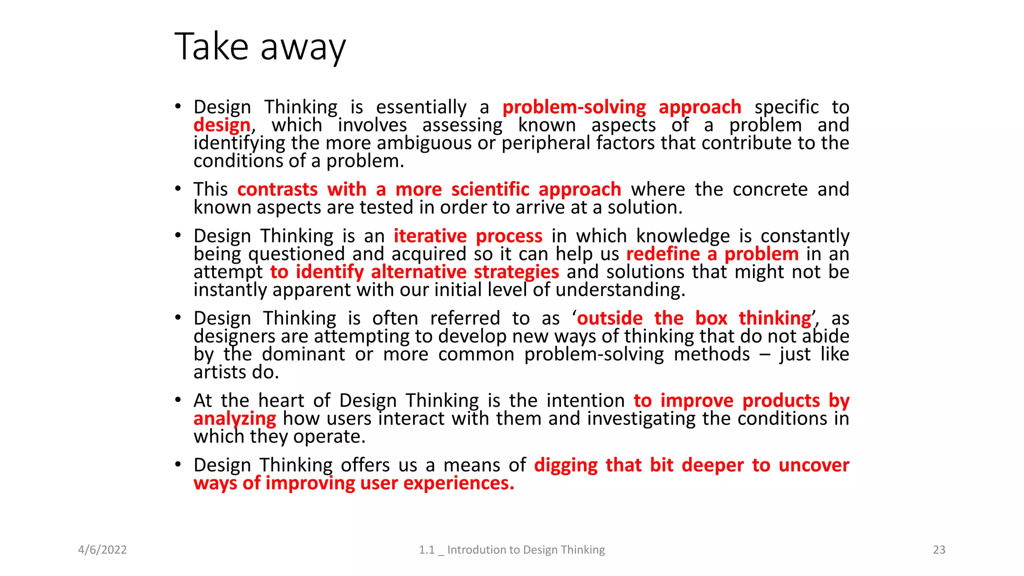 Take away
• Design Thinking is essentially a problem-solving approach specific to
design, which involves assessing known aspects of a problem and
identifying the more ambiguous or peripheral factors that contribute to the
conditions of a problem.
• This contrasts with a more scientific approach where the concrete and
known aspects are tested in order to arrive at a solution.
• Design Thinking is an iterative process in which knowledge is constantly
being questioned and acquired so it can help us redefine a problem in an
attempt to identify alternative strategies and solutions that might not be
instantly apparent with our initial level of understanding.
• Design Thinking is often referred to as ‘outside the box thinking’, as
designers are attempting to develop new ways of thinking that do not abide
by the dominant or more common problem-solving methods – just like
artists do.
• At the heart of Design Thinking is the intention to improve products by
analyzing how users interact with them and investigating the conditions in
which they operate.
• Design Thinking offers us a means of digging that bit deeper to uncover
ways of improving user experiences.
4/6/2022 1.1 _ Introdution to Design Thinking 23
 