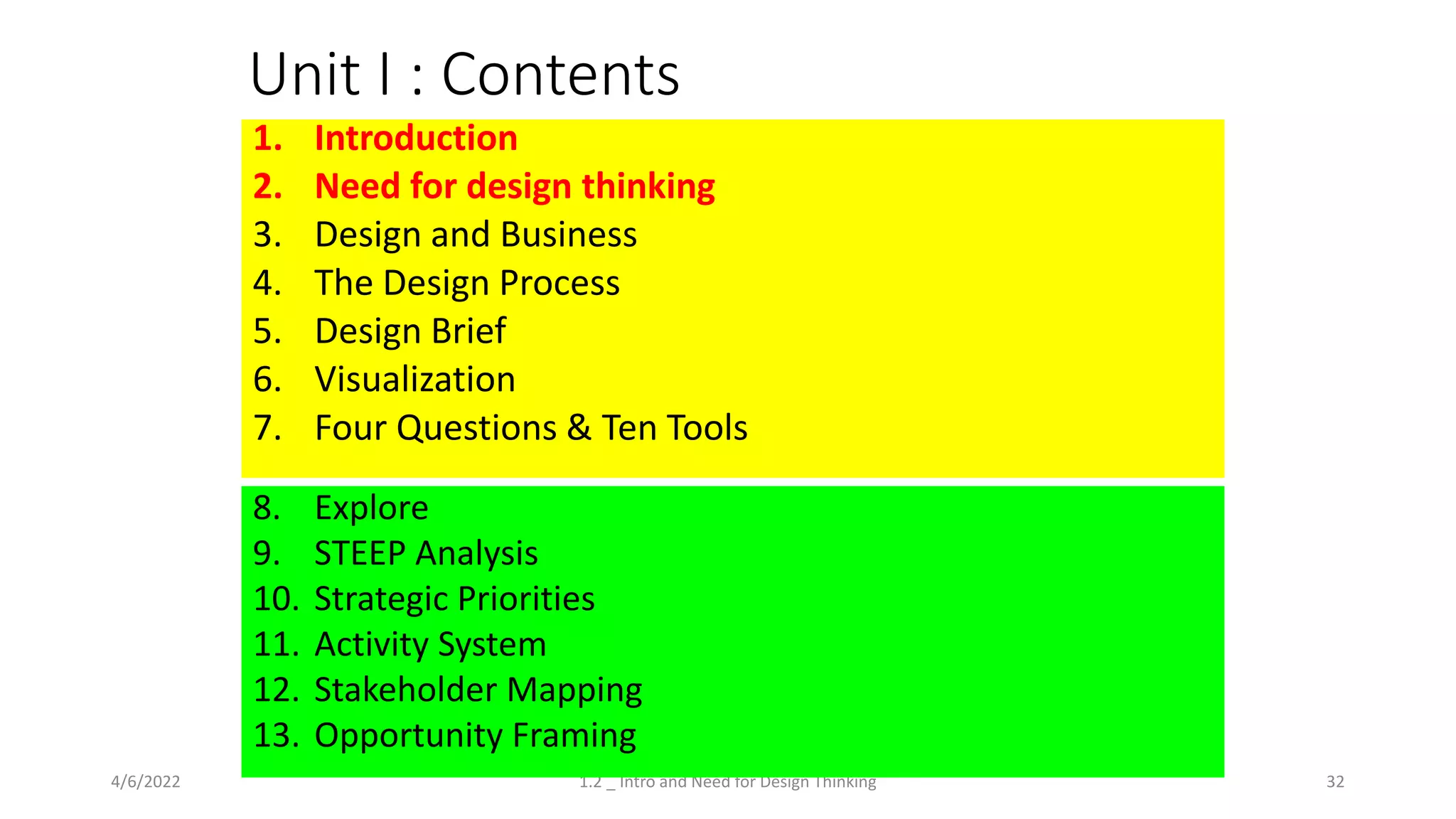 Unit I : Contents
1. Introduction
2. Need for design thinking
3. Design and Business
4. The Design Process
5. Design Brief
6. Visualization
7. Four Questions & Ten Tools
4/6/2022 32
1.2 _ Intro and Need for Design Thinking
8. Explore
9. STEEP Analysis
10. Strategic Priorities
11. Activity System
12. Stakeholder Mapping
13. Opportunity Framing
 