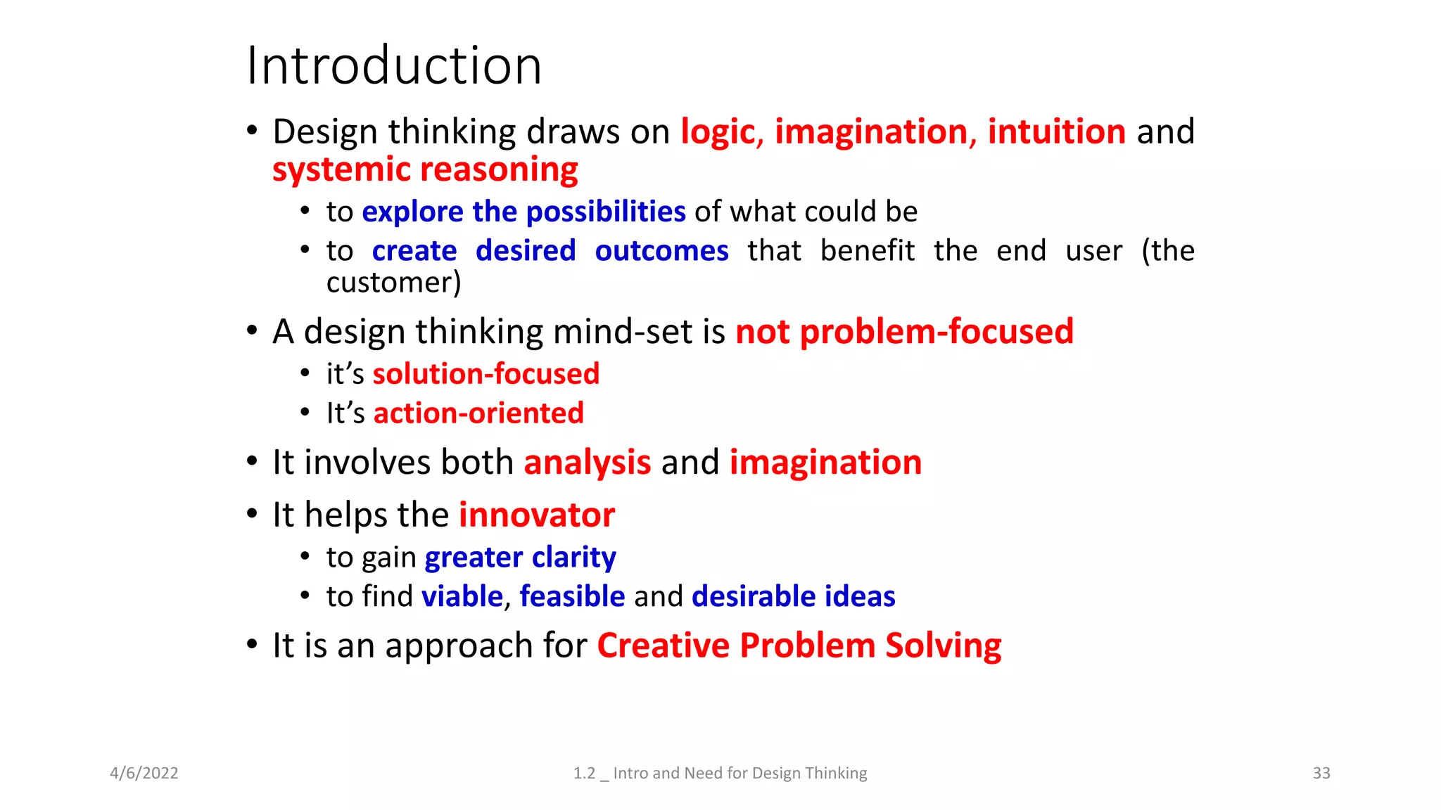 Introduction
• Design thinking draws on logic, imagination, intuition and
systemic reasoning
• to explore the possibilities of what could be
• to create desired outcomes that benefit the end user (the
customer)
• A design thinking mind-set is not problem-focused
• it’s solution-focused
• It’s action-oriented
• It involves both analysis and imagination
• It helps the innovator
• to gain greater clarity
• to find viable, feasible and desirable ideas
• It is an approach for Creative Problem Solving
4/6/2022 1.2 _ Intro and Need for Design Thinking 33
 