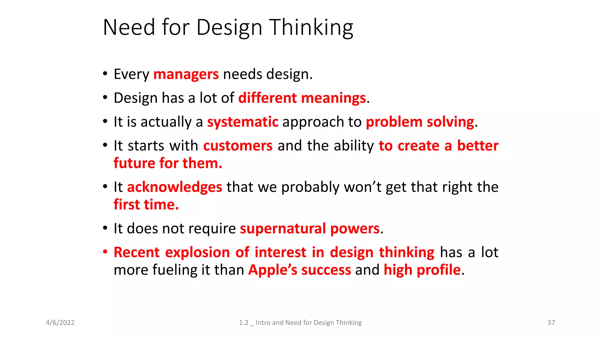 Need for Design Thinking
• Every managers needs design.
• Design has a lot of different meanings.
• It is actually a systematic approach to problem solving.
• It starts with customers and the ability to create a better
future for them.
• It acknowledges that we probably won’t get that right the
first time.
• It does not require supernatural powers.
• Recent explosion of interest in design thinking has a lot
more fueling it than Apple’s success and high profile.
4/6/2022 1.2 _ Intro and Need for Design Thinking 37
 