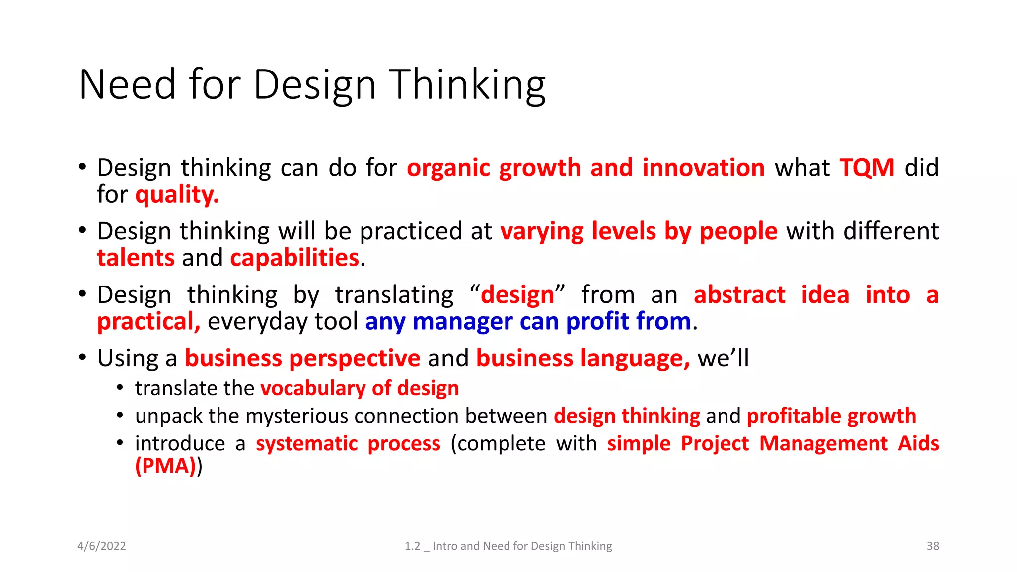 Need for Design Thinking
• Design thinking can do for organic growth and innovation what TQM did
for quality.
• Design thinking will be practiced at varying levels by people with different
talents and capabilities.
• Design thinking by translating “design” from an abstract idea into a
practical, everyday tool any manager can profit from.
• Using a business perspective and business language, we’ll
• translate the vocabulary of design
• unpack the mysterious connection between design thinking and profitable growth
• introduce a systematic process (complete with simple Project Management Aids
(PMA))
4/6/2022 1.2 _ Intro and Need for Design Thinking 38
 