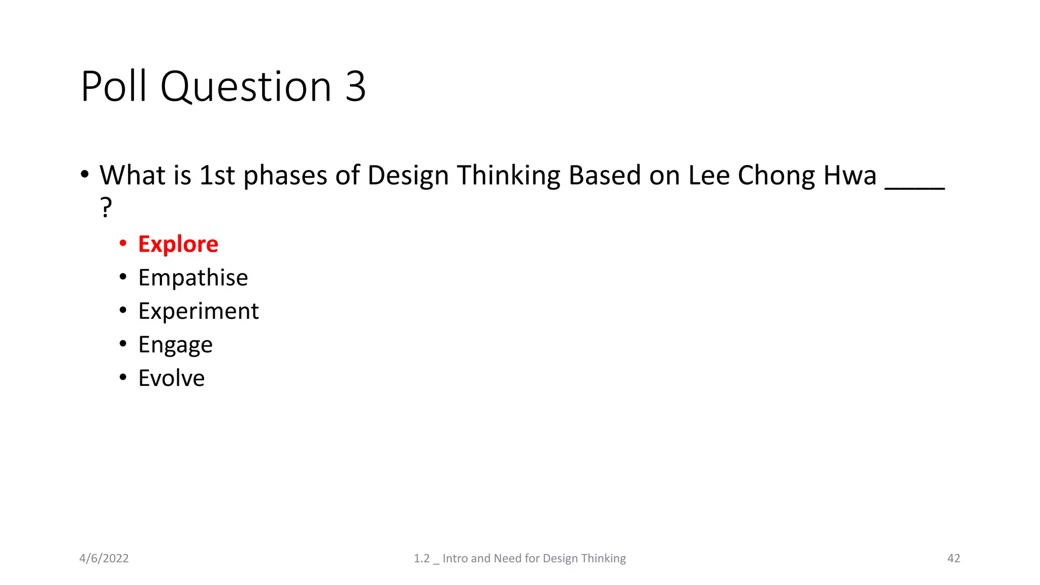 Poll Question 3
• What is 1st phases of Design Thinking Based on Lee Chong Hwa ____
?
• Explore
• Empathise
• Experiment
• Engage
• Evolve
4/6/2022 1.2 _ Intro and Need for Design Thinking 42
 