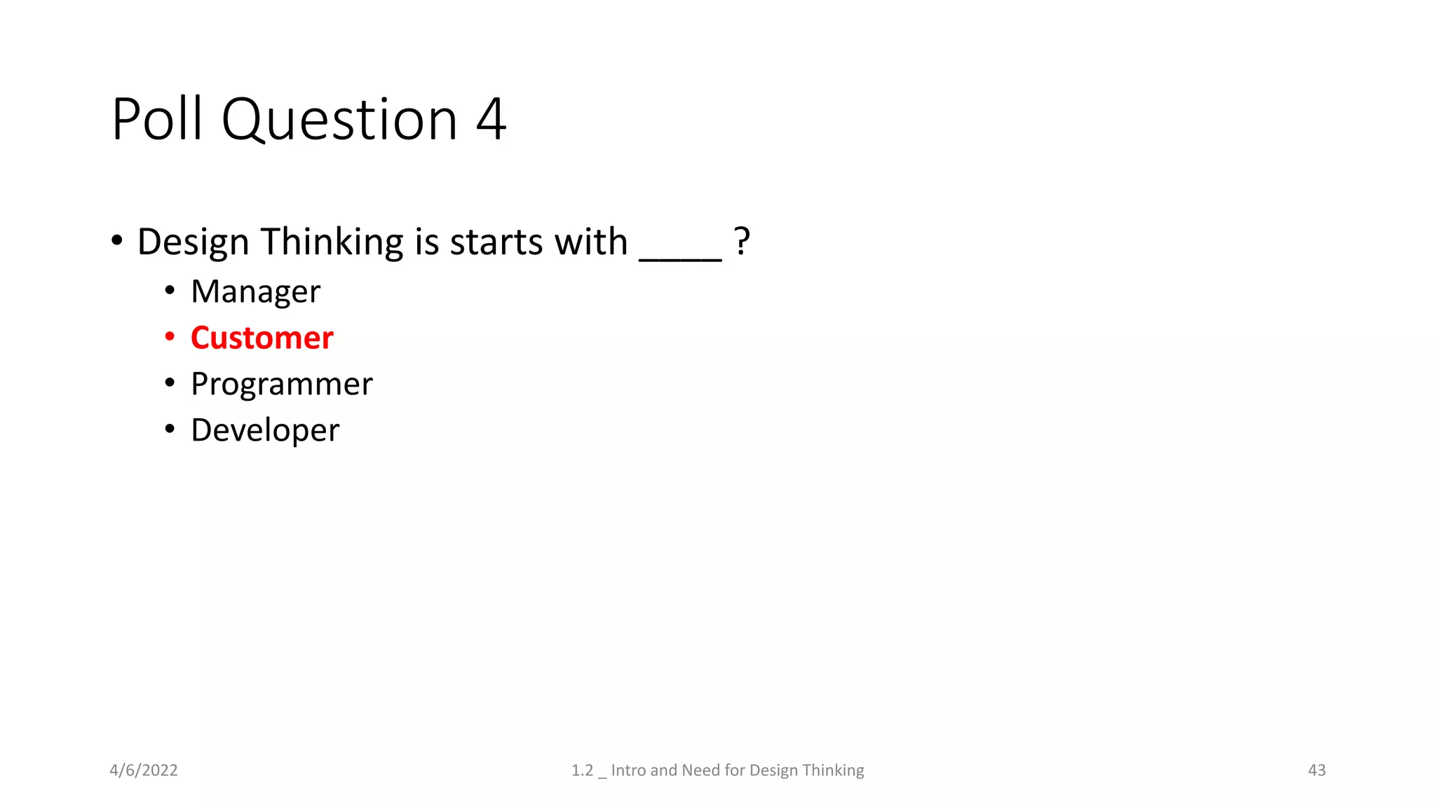 Poll Question 4
• Design Thinking is starts with ____ ?
• Manager
• Customer
• Programmer
• Developer
4/6/2022 1.2 _ Intro and Need for Design Thinking 43
 