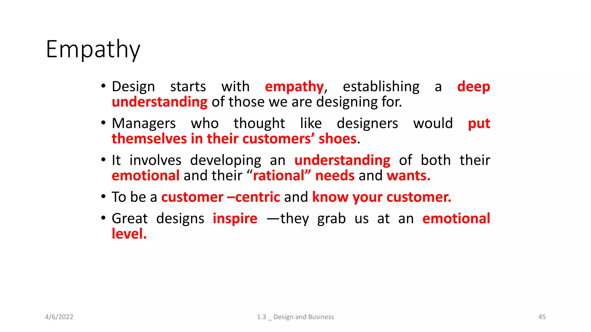 Empathy
• Design starts with empathy, establishing a deep
understanding of those we are designing for.
• Managers who thought like designers would put
themselves in their customers’ shoes.
• It involves developing an understanding of both their
emotional and their “rational” needs and wants.
• To be a customer –centric and know your customer.
• Great designs inspire —they grab us at an emotional
level.
4/6/2022 1.3 _ Design and Business 45
 