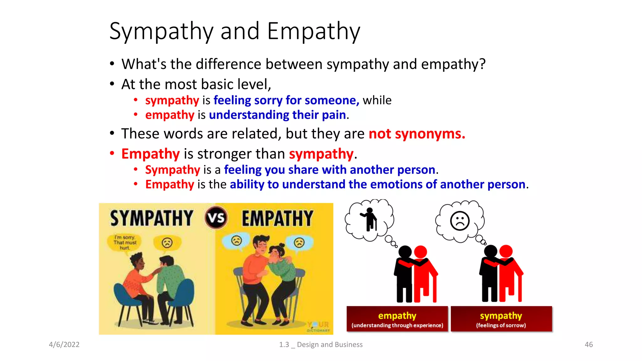 Sympathy and Empathy
• What's the difference between sympathy and empathy?
• At the most basic level,
• sympathy is feeling sorry for someone, while
• empathy is understanding their pain.
• These words are related, but they are not synonyms.
• Empathy is stronger than sympathy.
• Sympathy is a feeling you share with another person.
• Empathy is the ability to understand the emotions of another person.
4/6/2022 1.3 _ Design and Business 46
 