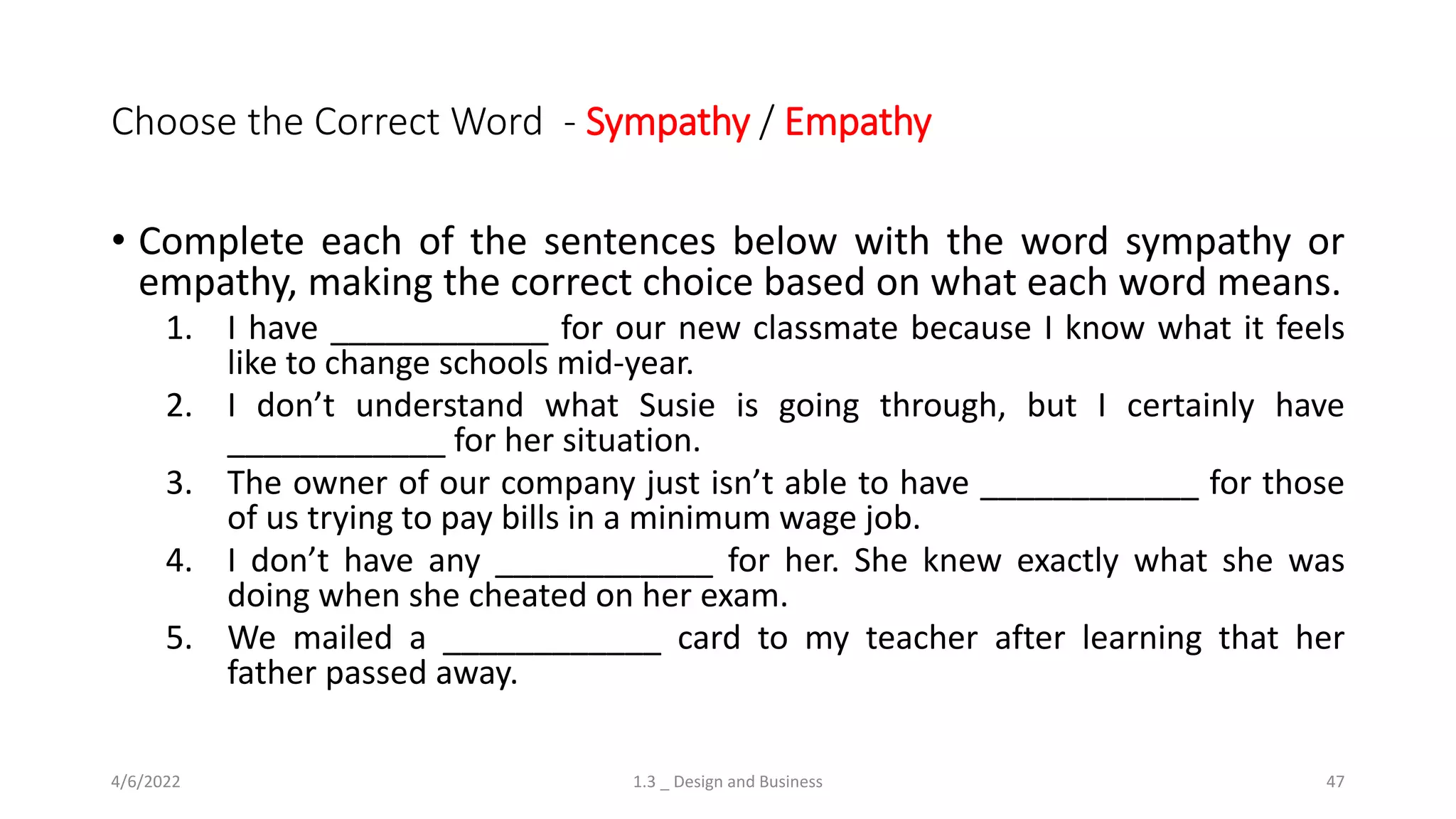 Choose the Correct Word - Sympathy / Empathy
• Complete each of the sentences below with the word sympathy or
empathy, making the correct choice based on what each word means.
1. I have ____________ for our new classmate because I know what it feels
like to change schools mid-year.
2. I don’t understand what Susie is going through, but I certainly have
____________ for her situation.
3. The owner of our company just isn’t able to have ____________ for those
of us trying to pay bills in a minimum wage job.
4. I don’t have any ____________ for her. She knew exactly what she was
doing when she cheated on her exam.
5. We mailed a ____________ card to my teacher after learning that her
father passed away.
4/6/2022 1.3 _ Design and Business 47
 