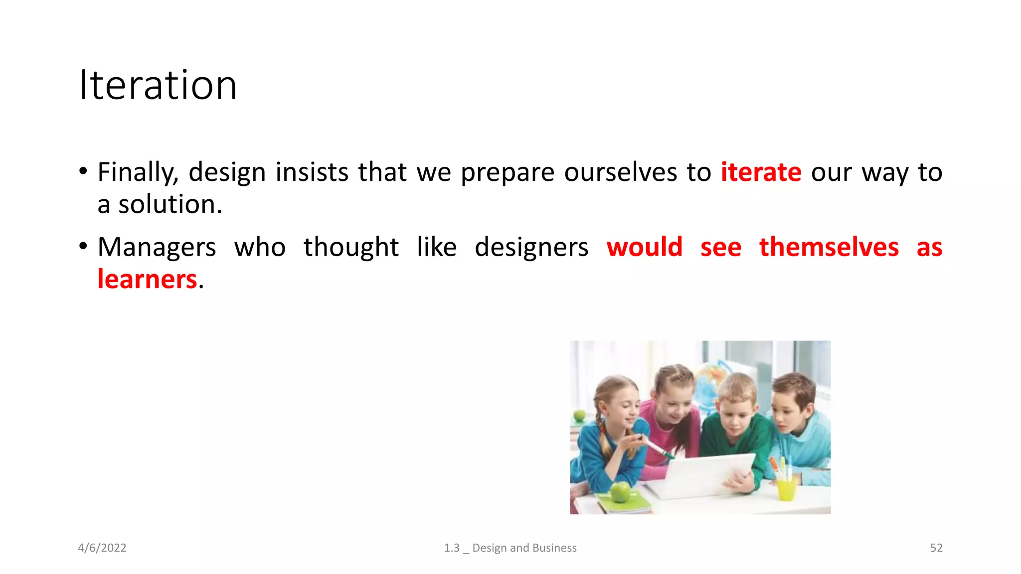 Iteration
• Finally, design insists that we prepare ourselves to iterate our way to
a solution.
• Managers who thought like designers would see themselves as
learners.
4/6/2022 1.3 _ Design and Business 52
 