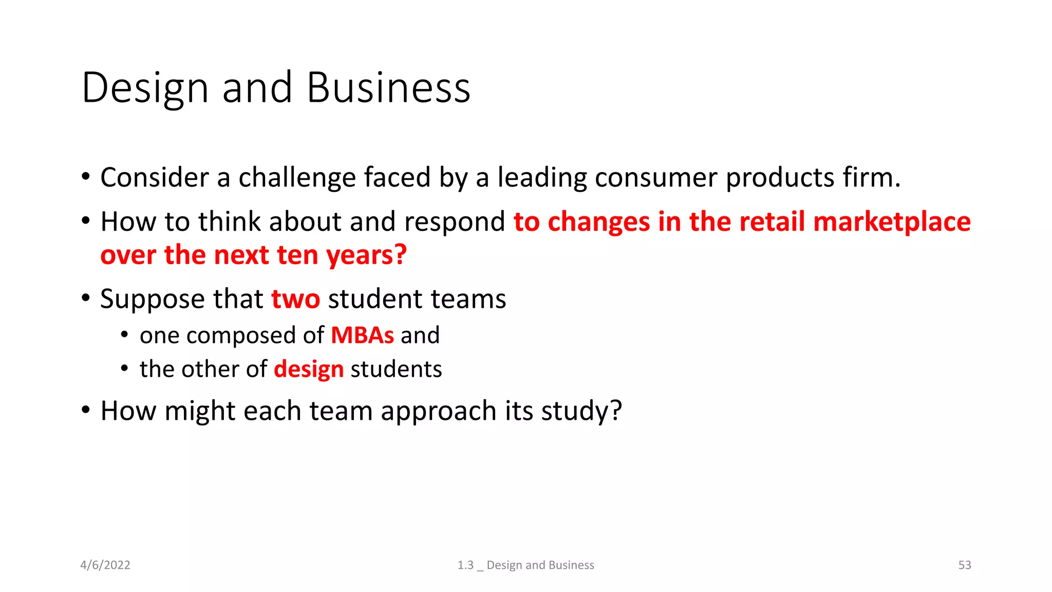 Design and Business
• Consider a challenge faced by a leading consumer products firm.
• How to think about and respond to changes in the retail marketplace
over the next ten years?
• Suppose that two student teams
• one composed of MBAs and
• the other of design students
• How might each team approach its study?
4/6/2022 1.3 _ Design and Business 53
 