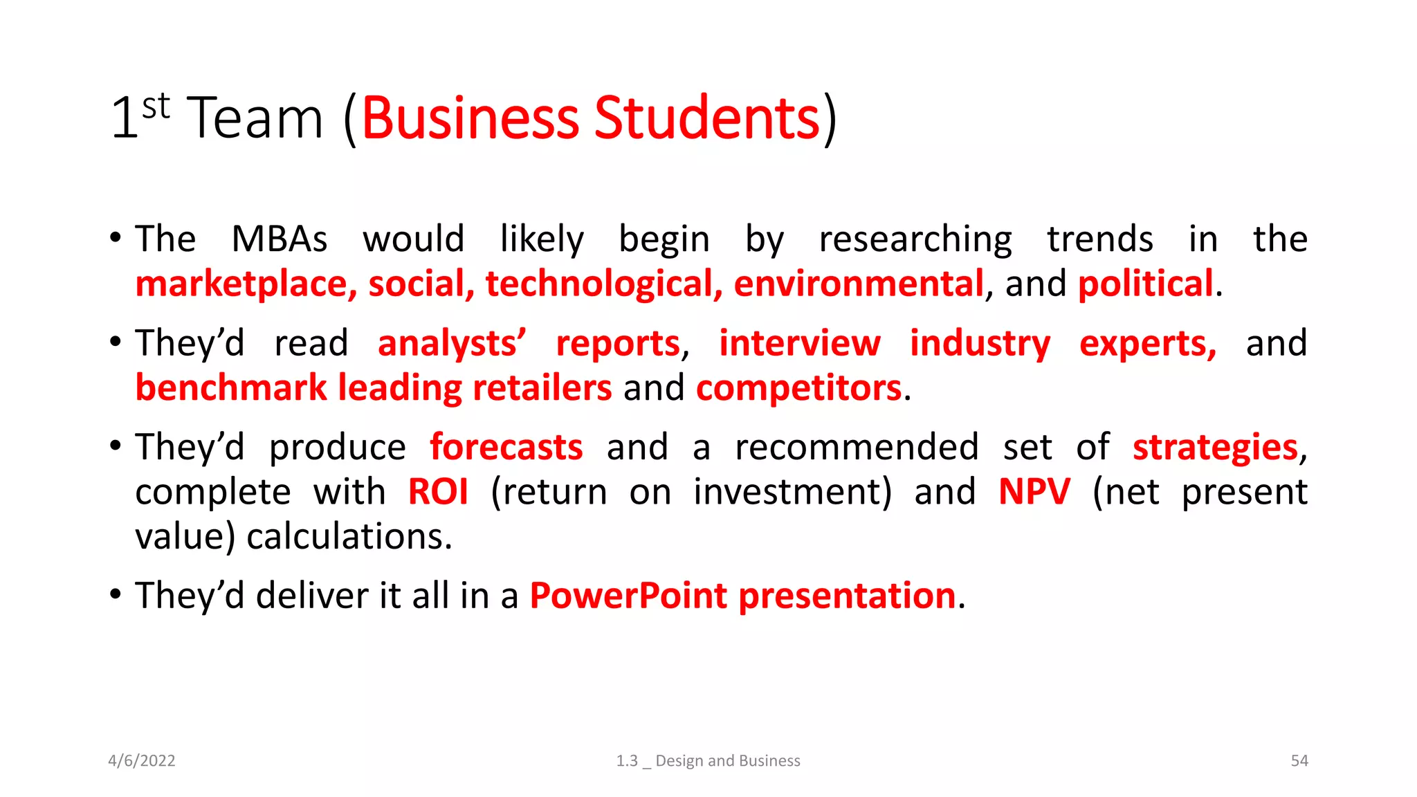 1st Team (Business Students)
• The MBAs would likely begin by researching trends in the
marketplace, social, technological, environmental, and political.
• They’d read analysts’ reports, interview industry experts, and
benchmark leading retailers and competitors.
• They’d produce forecasts and a recommended set of strategies,
complete with ROI (return on investment) and NPV (net present
value) calculations.
• They’d deliver it all in a PowerPoint presentation.
4/6/2022 1.3 _ Design and Business 54
 