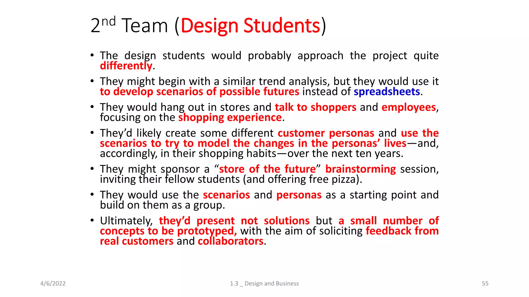 2nd Team (Design Students)
• The design students would probably approach the project quite
differently.
• They might begin with a similar trend analysis, but they would use it
to develop scenarios of possible futures instead of spreadsheets.
• They would hang out in stores and talk to shoppers and employees,
focusing on the shopping experience.
• They’d likely create some different customer personas and use the
scenarios to try to model the changes in the personas’ lives—and,
accordingly, in their shopping habits—over the next ten years.
• They might sponsor a “store of the future” brainstorming session,
inviting their fellow students (and offering free pizza).
• They would use the scenarios and personas as a starting point and
build on them as a group.
• Ultimately, they’d present not solutions but a small number of
concepts to be prototyped, with the aim of soliciting feedback from
real customers and collaborators.
4/6/2022 1.3 _ Design and Business 55
 