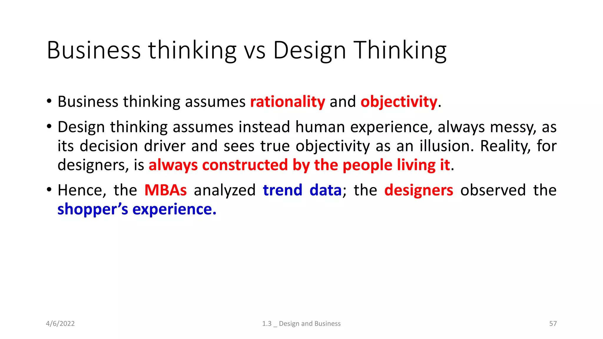 Business thinking vs Design Thinking
• Business thinking assumes rationality and objectivity.
• Design thinking assumes instead human experience, always messy, as
its decision driver and sees true objectivity as an illusion. Reality, for
designers, is always constructed by the people living it.
• Hence, the MBAs analyzed trend data; the designers observed the
shopper’s experience.
4/6/2022 1.3 _ Design and Business 57
 