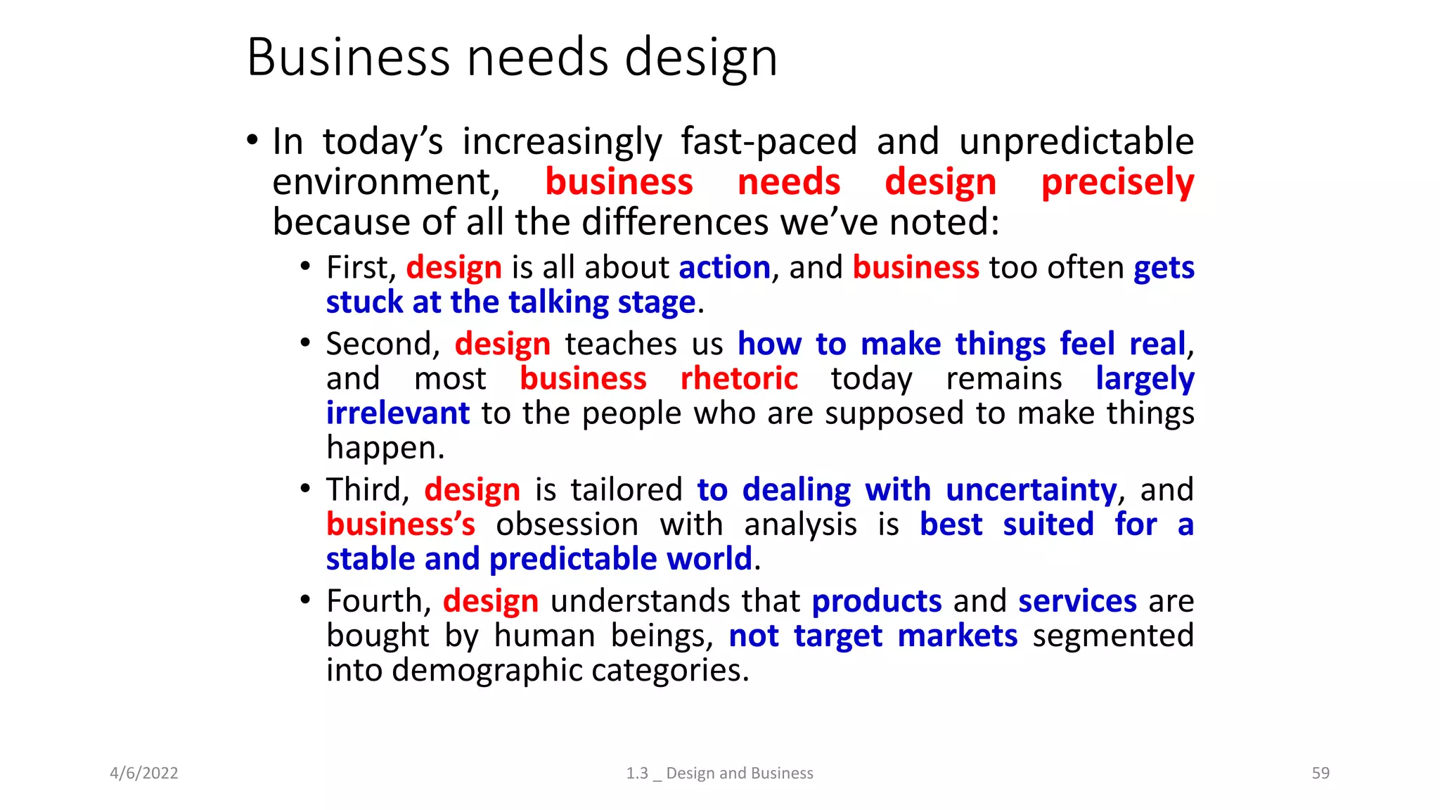 Business needs design
• In today’s increasingly fast-paced and unpredictable
environment, business needs design precisely
because of all the differences we’ve noted:
• First, design is all about action, and business too often gets
stuck at the talking stage.
• Second, design teaches us how to make things feel real,
and most business rhetoric today remains largely
irrelevant to the people who are supposed to make things
happen.
• Third, design is tailored to dealing with uncertainty, and
business’s obsession with analysis is best suited for a
stable and predictable world.
• Fourth, design understands that products and services are
bought by human beings, not target markets segmented
into demographic categories.
4/6/2022 1.3 _ Design and Business 59
 