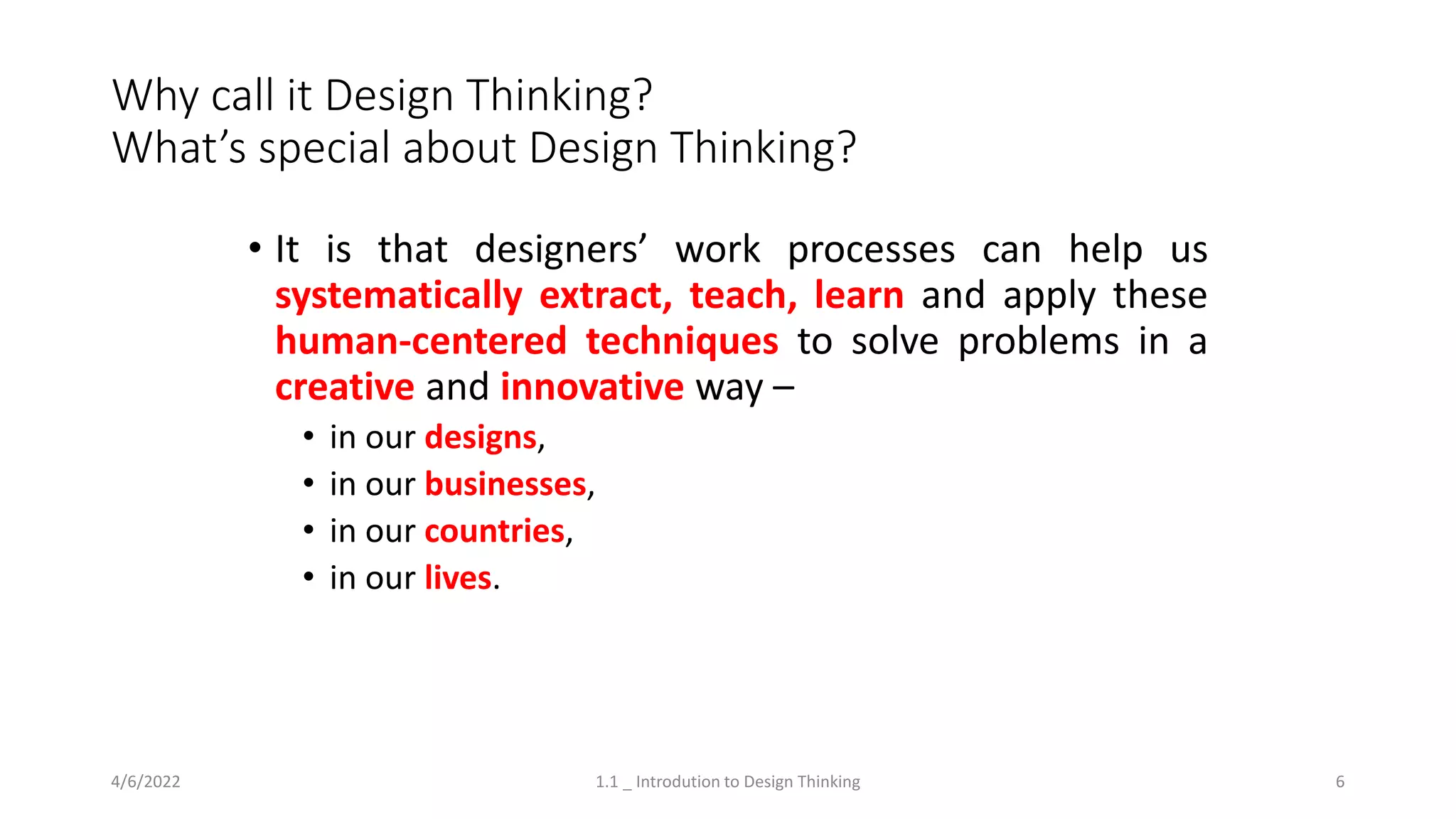 Why call it Design Thinking?
What’s special about Design Thinking?
• It is that designers’ work processes can help us
systematically extract, teach, learn and apply these
human-centered techniques to solve problems in a
creative and innovative way –
• in our designs,
• in our businesses,
• in our countries,
• in our lives.
4/6/2022 1.1 _ Introdution to Design Thinking 6
 