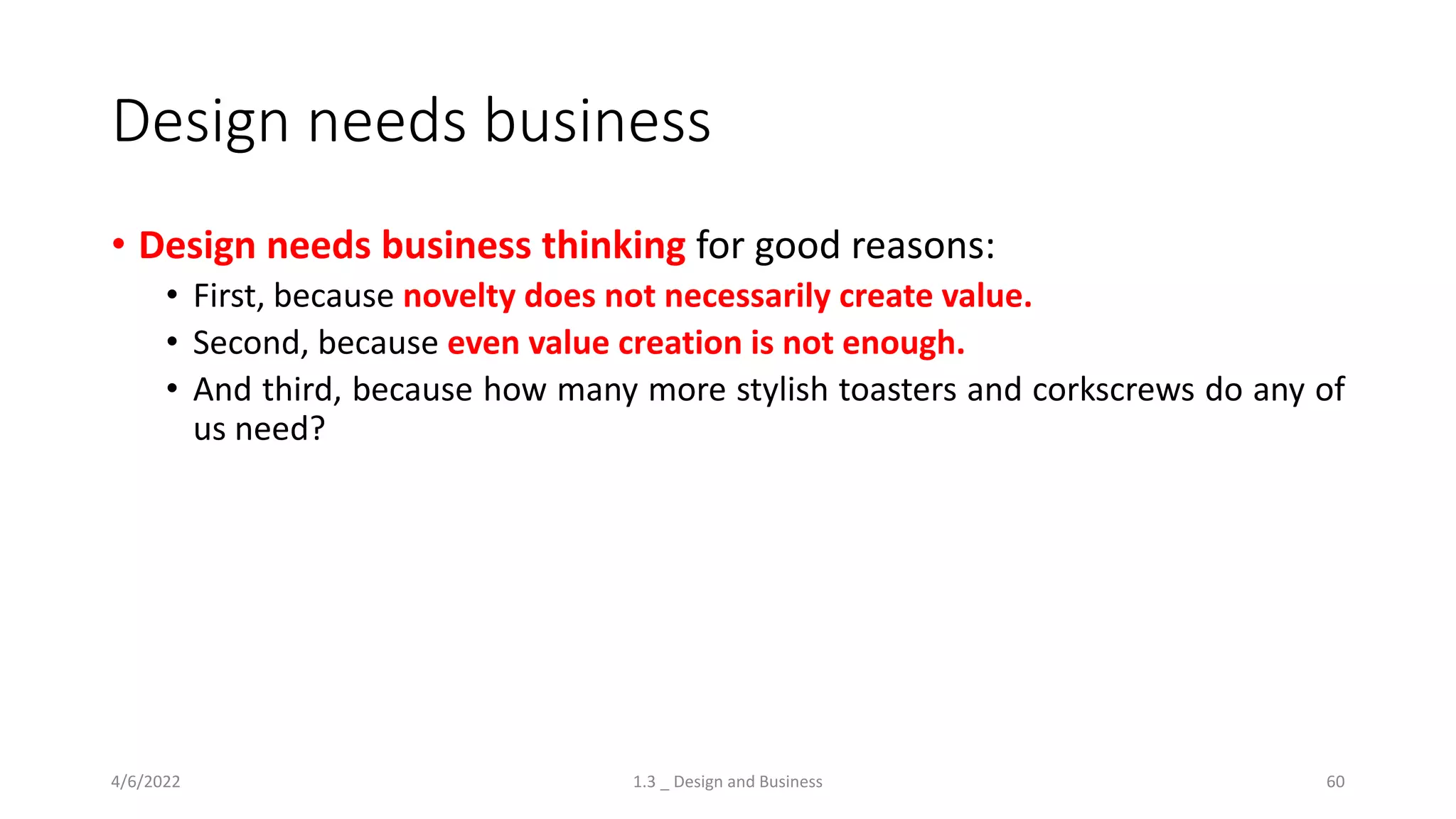 Design needs business
• Design needs business thinking for good reasons:
• First, because novelty does not necessarily create value.
• Second, because even value creation is not enough.
• And third, because how many more stylish toasters and corkscrews do any of
us need?
4/6/2022 1.3 _ Design and Business 60
 