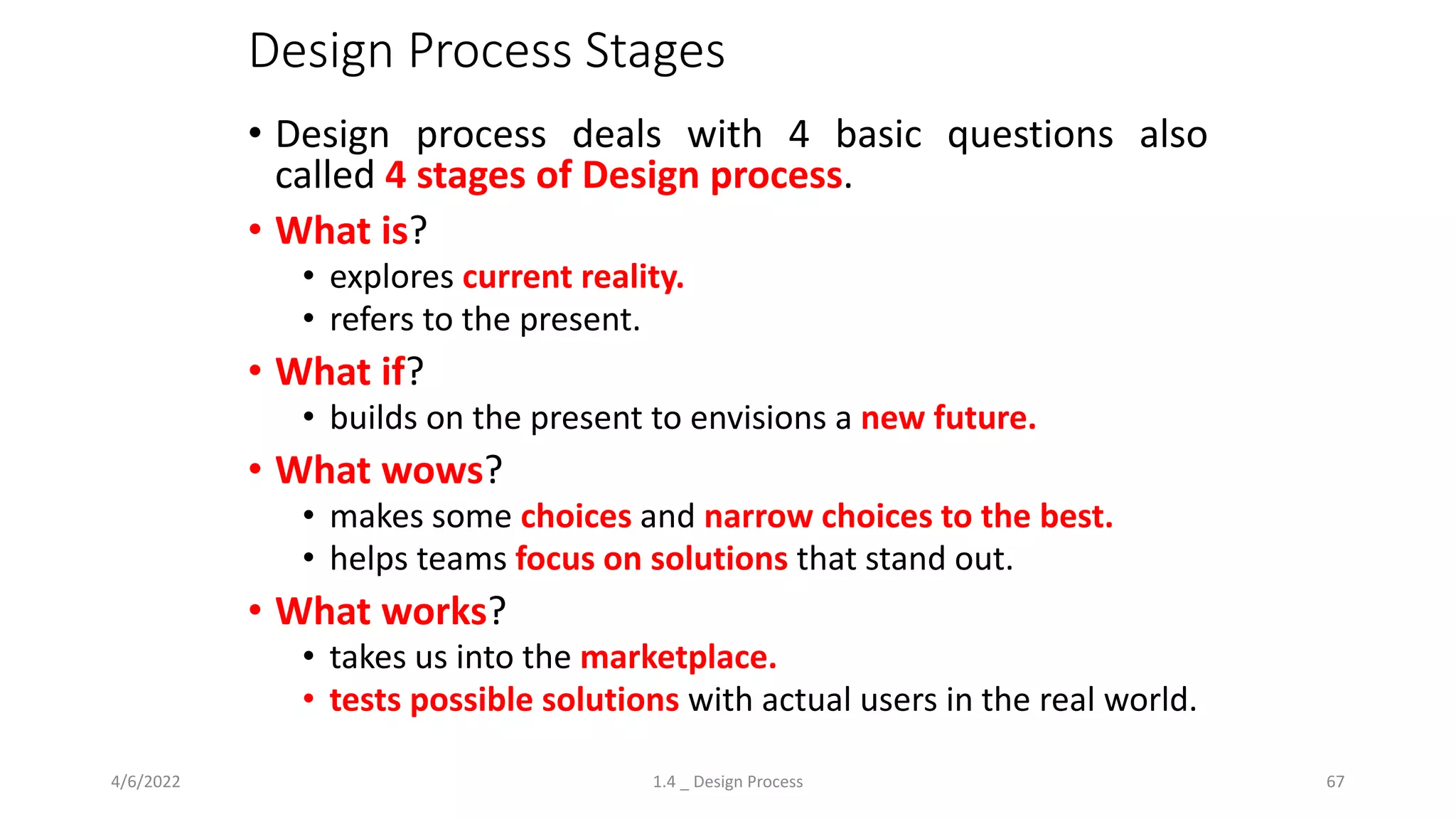Design Process Stages
• Design process deals with 4 basic questions also
called 4 stages of Design process.
• What is?
• explores current reality.
• refers to the present.
• What if?
• builds on the present to envisions a new future.
• What wows?
• makes some choices and narrow choices to the best.
• helps teams focus on solutions that stand out.
• What works?
• takes us into the marketplace.
• tests possible solutions with actual users in the real world.
4/6/2022 1.4 _ Design Process 67
 