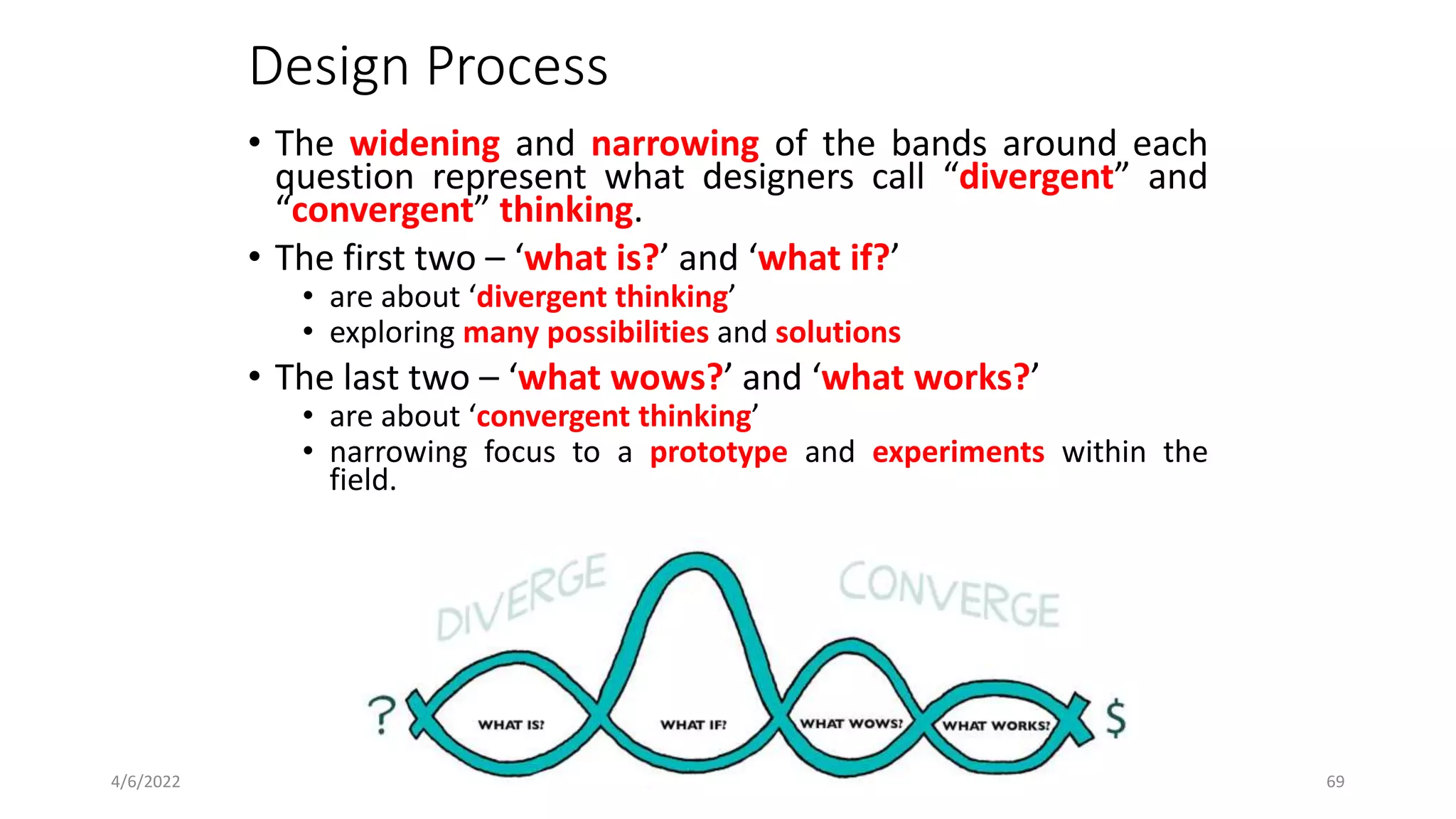 Design Process
• The widening and narrowing of the bands around each
question represent what designers call “divergent” and
“convergent” thinking.
• The first two – ‘what is?’ and ‘what if?’
• are about ‘divergent thinking’
• exploring many possibilities and solutions
• The last two – ‘what wows?’ and ‘what works?’
• are about ‘convergent thinking’
• narrowing focus to a prototype and experiments within the
field.
4/6/2022 1.4 _ Design Process 69
 