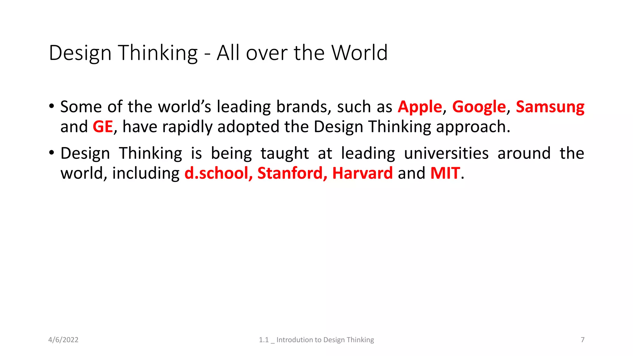 Design Thinking - All over the World
• Some of the world’s leading brands, such as Apple, Google, Samsung
and GE, have rapidly adopted the Design Thinking approach.
• Design Thinking is being taught at leading universities around the
world, including d.school, Stanford, Harvard and MIT.
4/6/2022 1.1 _ Introdution to Design Thinking 7
 