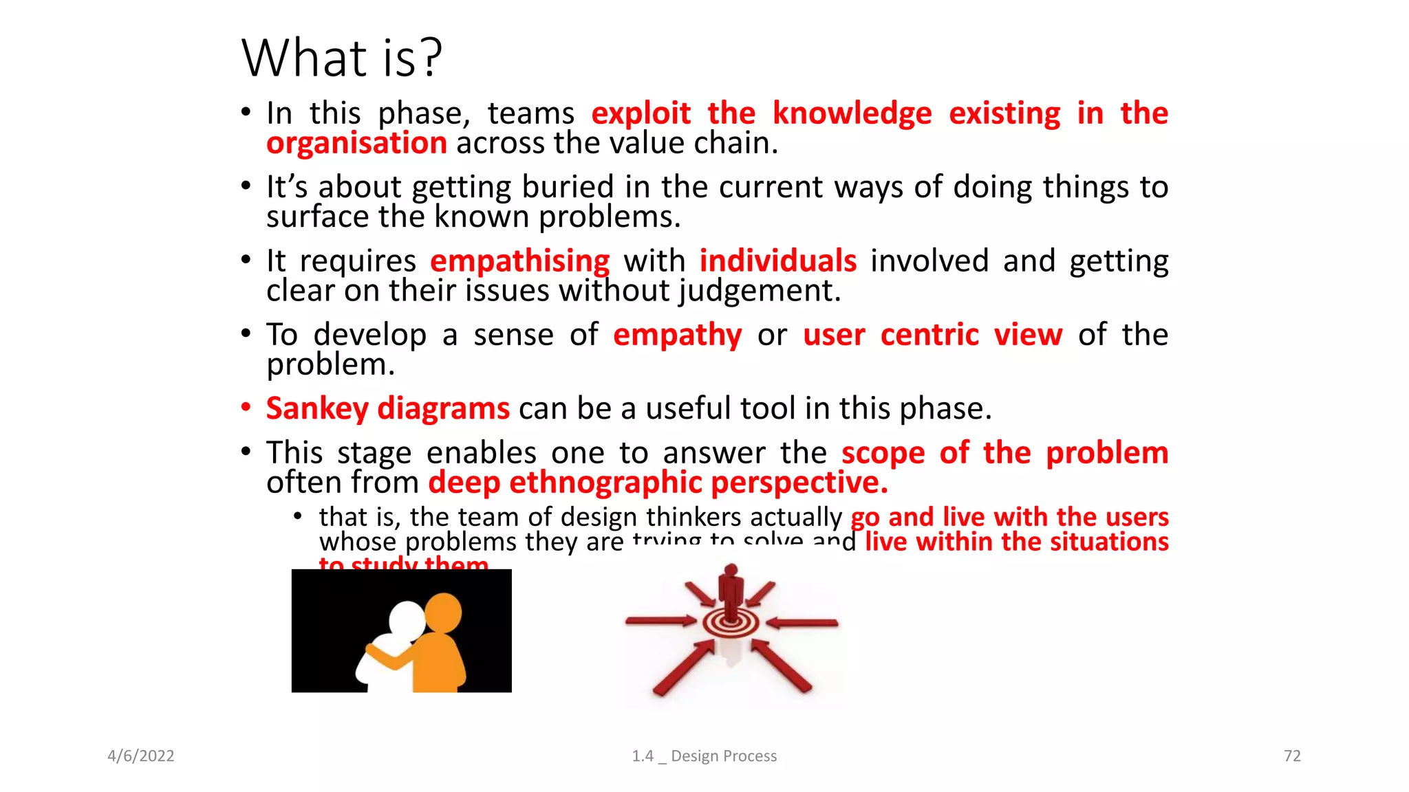 What is?
• In this phase, teams exploit the knowledge existing in the
organisation across the value chain.
• It’s about getting buried in the current ways of doing things to
surface the known problems.
• It requires empathising with individuals involved and getting
clear on their issues without judgement.
• To develop a sense of empathy or user centric view of the
problem.
• Sankey diagrams can be a useful tool in this phase.
• This stage enables one to answer the scope of the problem
often from deep ethnographic perspective.
• that is, the team of design thinkers actually go and live with the users
whose problems they are trying to solve and live within the situations
to study them.
4/6/2022 1.4 _ Design Process 72
 