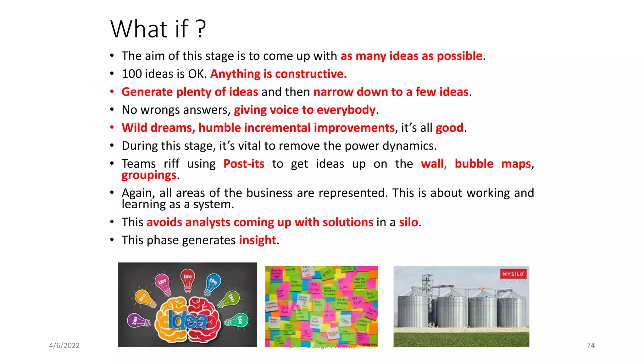 What if ?
• The aim of this stage is to come up with as many ideas as possible.
• 100 ideas is OK. Anything is constructive.
• Generate plenty of ideas and then narrow down to a few ideas.
• No wrongs answers, giving voice to everybody.
• Wild dreams, humble incremental improvements, it’s all good.
• During this stage, it’s vital to remove the power dynamics.
• Teams riff using Post-its to get ideas up on the wall, bubble maps,
groupings.
• Again, all areas of the business are represented. This is about working and
learning as a system.
• This avoids analysts coming up with solutions in a silo.
• This phase generates insight.
4/6/2022 1.4 _ Design Process 74
 