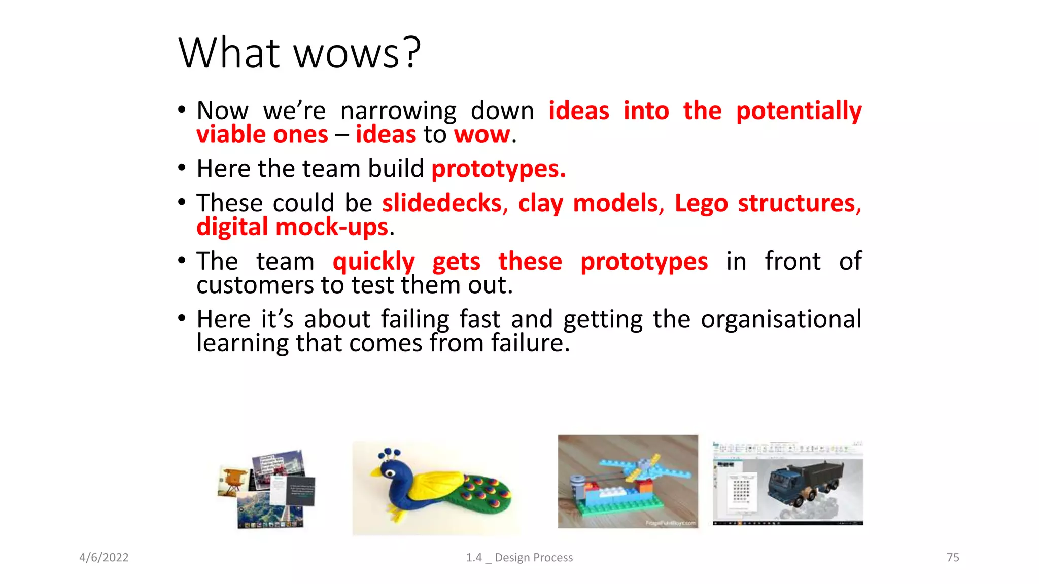What wows?
4/6/2022 1.4 _ Design Process 75
• Now we’re narrowing down ideas into the potentially
viable ones – ideas to wow.
• Here the team build prototypes.
• These could be slidedecks, clay models, Lego structures,
digital mock-ups.
• The team quickly gets these prototypes in front of
customers to test them out.
• Here it’s about failing fast and getting the organisational
learning that comes from failure.
 