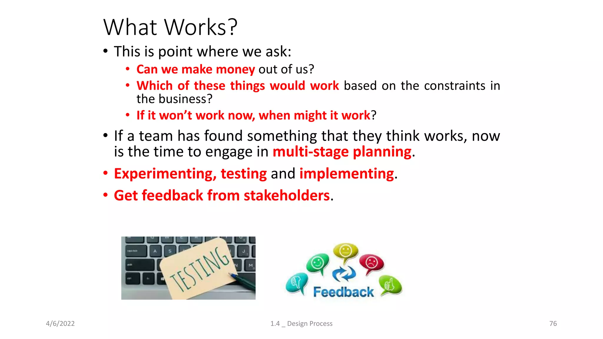 What Works?
• This is point where we ask:
• Can we make money out of us?
• Which of these things would work based on the constraints in
the business?
• If it won’t work now, when might it work?
• If a team has found something that they think works, now
is the time to engage in multi-stage planning.
• Experimenting, testing and implementing.
• Get feedback from stakeholders.
4/6/2022 1.4 _ Design Process 76
 