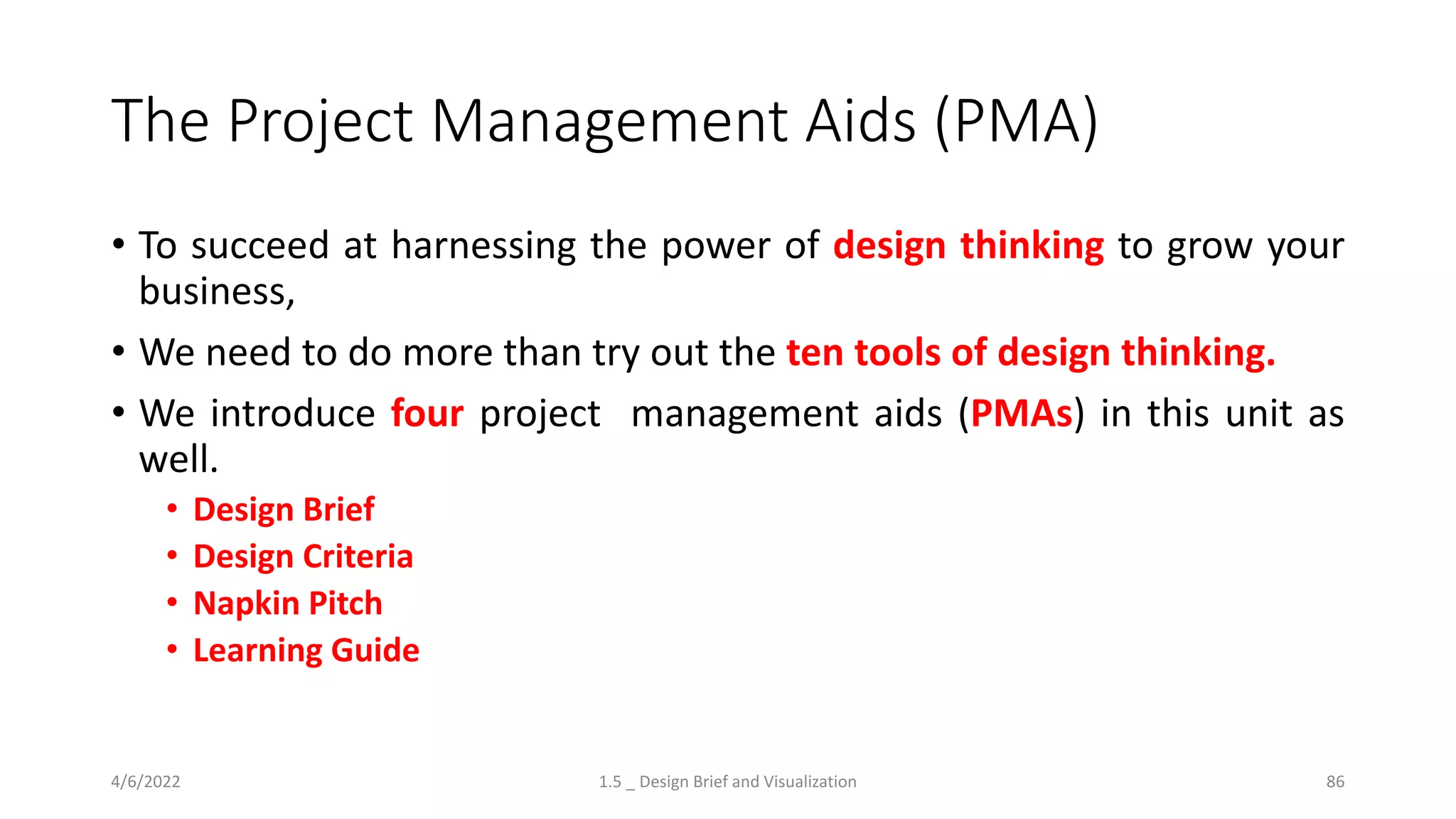 The Project Management Aids (PMA)
• To succeed at harnessing the power of design thinking to grow your
business,
• We need to do more than try out the ten tools of design thinking.
• We introduce four project management aids (PMAs) in this unit as
well.
• Design Brief
• Design Criteria
• Napkin Pitch
• Learning Guide
4/6/2022 1.5 _ Design Brief and Visualization 86
 