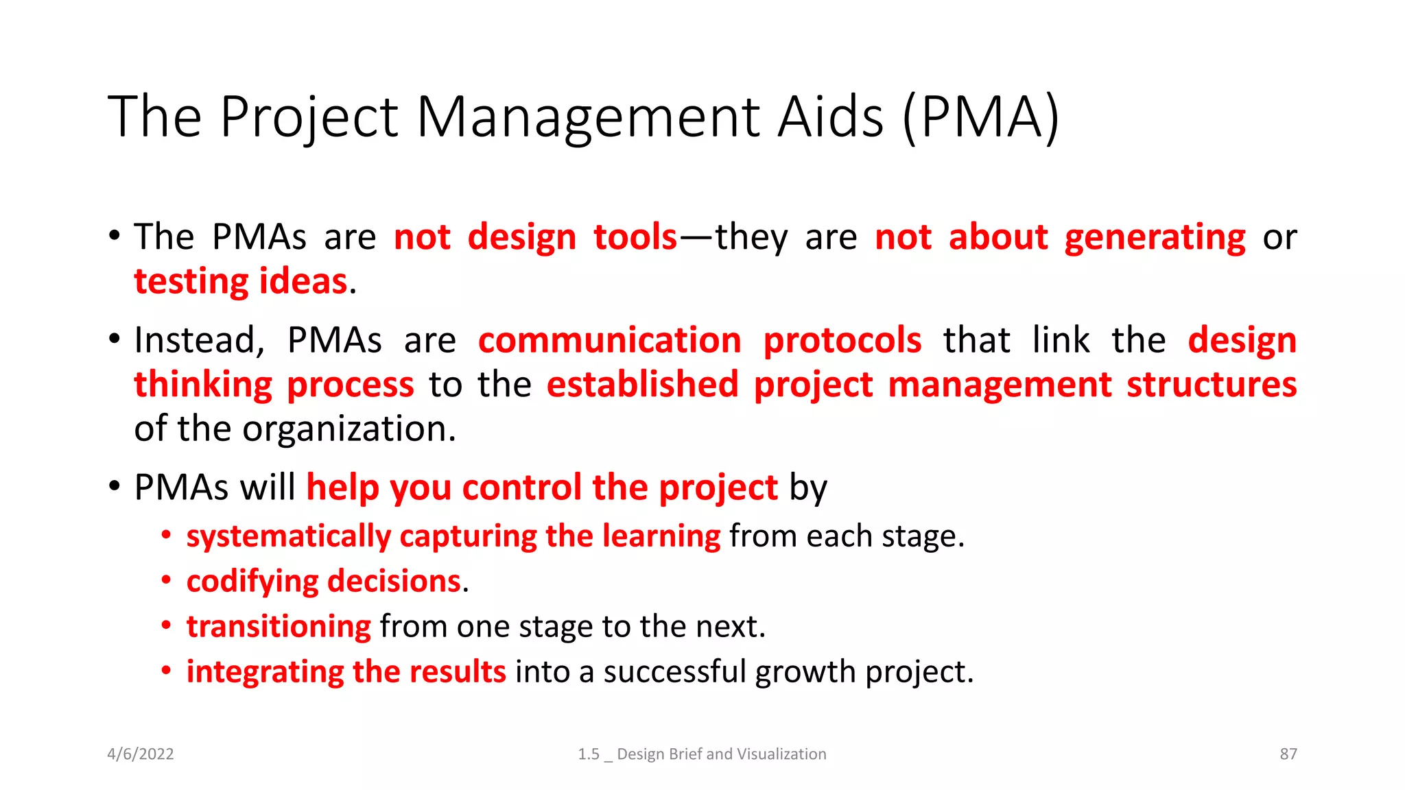 The Project Management Aids (PMA)
• The PMAs are not design tools—they are not about generating or
testing ideas.
• Instead, PMAs are communication protocols that link the design
thinking process to the established project management structures
of the organization.
• PMAs will help you control the project by
• systematically capturing the learning from each stage.
• codifying decisions.
• transitioning from one stage to the next.
• integrating the results into a successful growth project.
4/6/2022 1.5 _ Design Brief and Visualization 87
 