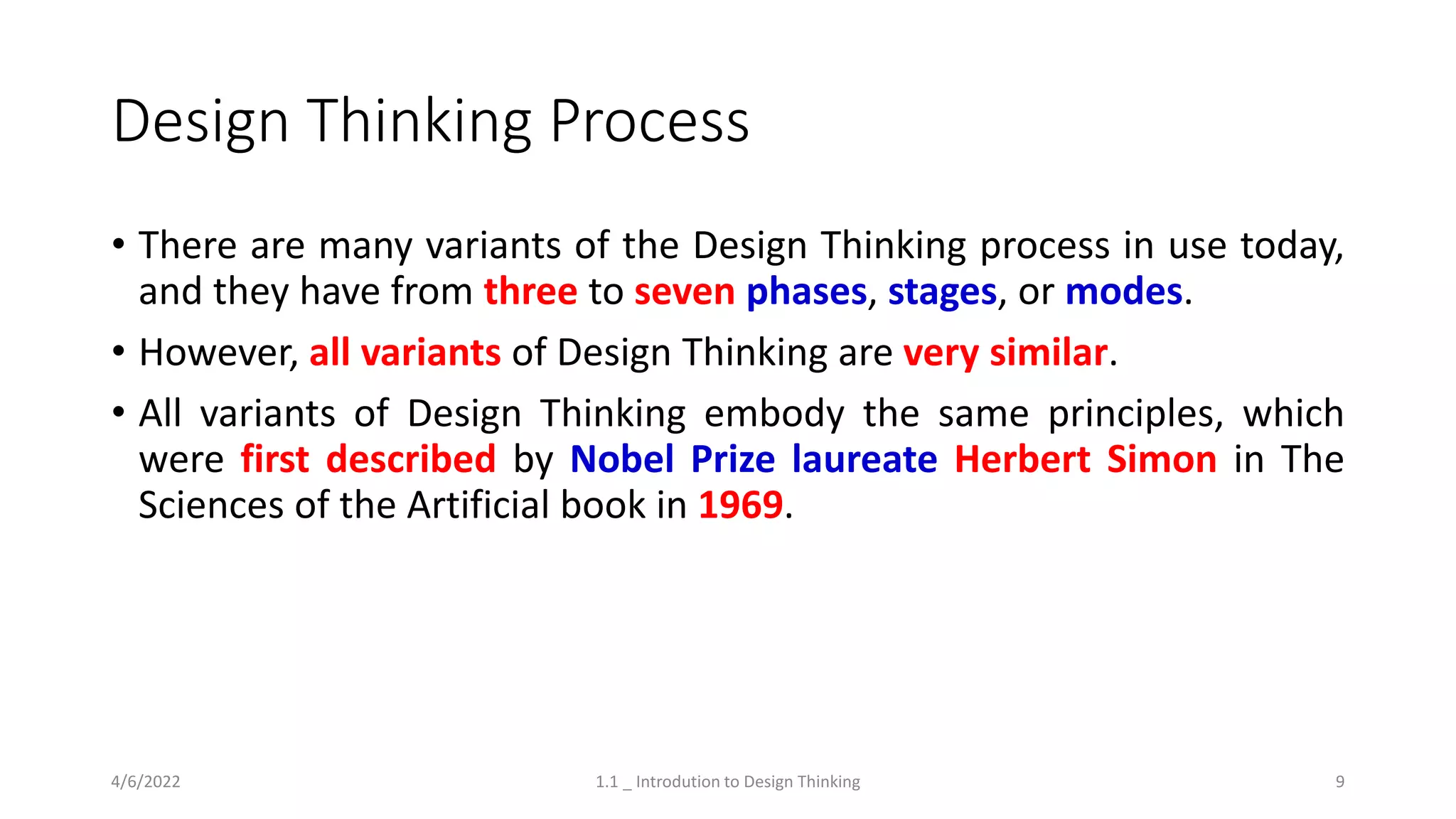 Design Thinking Process
• There are many variants of the Design Thinking process in use today,
and they have from three to seven phases, stages, or modes.
• However, all variants of Design Thinking are very similar.
• All variants of Design Thinking embody the same principles, which
were first described by Nobel Prize laureate Herbert Simon in The
Sciences of the Artificial book in 1969.
4/6/2022 1.1 _ Introdution to Design Thinking 9
 