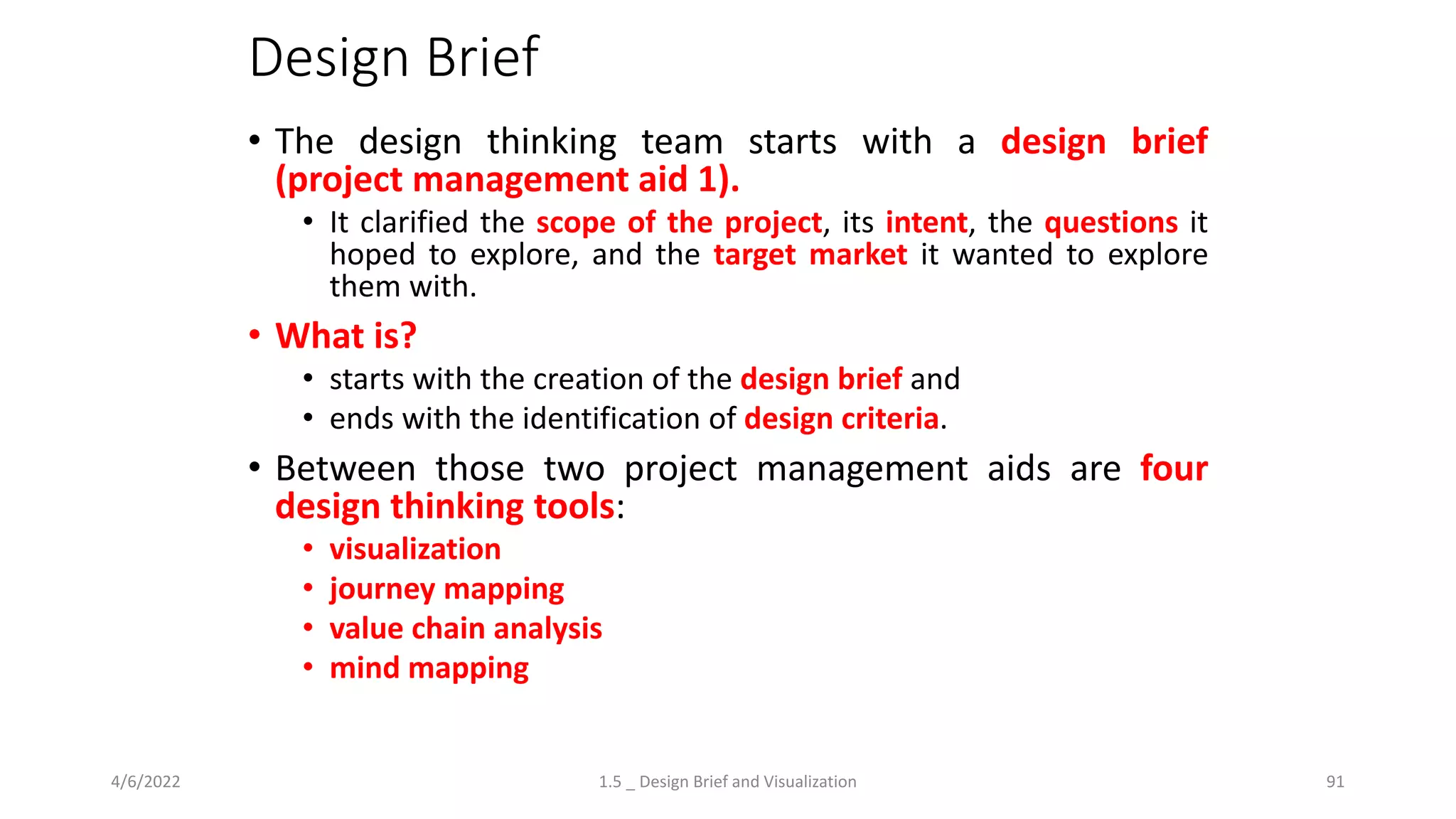 Design Brief
• The design thinking team starts with a design brief
(project management aid 1).
• It clarified the scope of the project, its intent, the questions it
hoped to explore, and the target market it wanted to explore
them with.
• What is?
• starts with the creation of the design brief and
• ends with the identification of design criteria.
• Between those two project management aids are four
design thinking tools:
• visualization
• journey mapping
• value chain analysis
• mind mapping
4/6/2022 1.5 _ Design Brief and Visualization 91
 