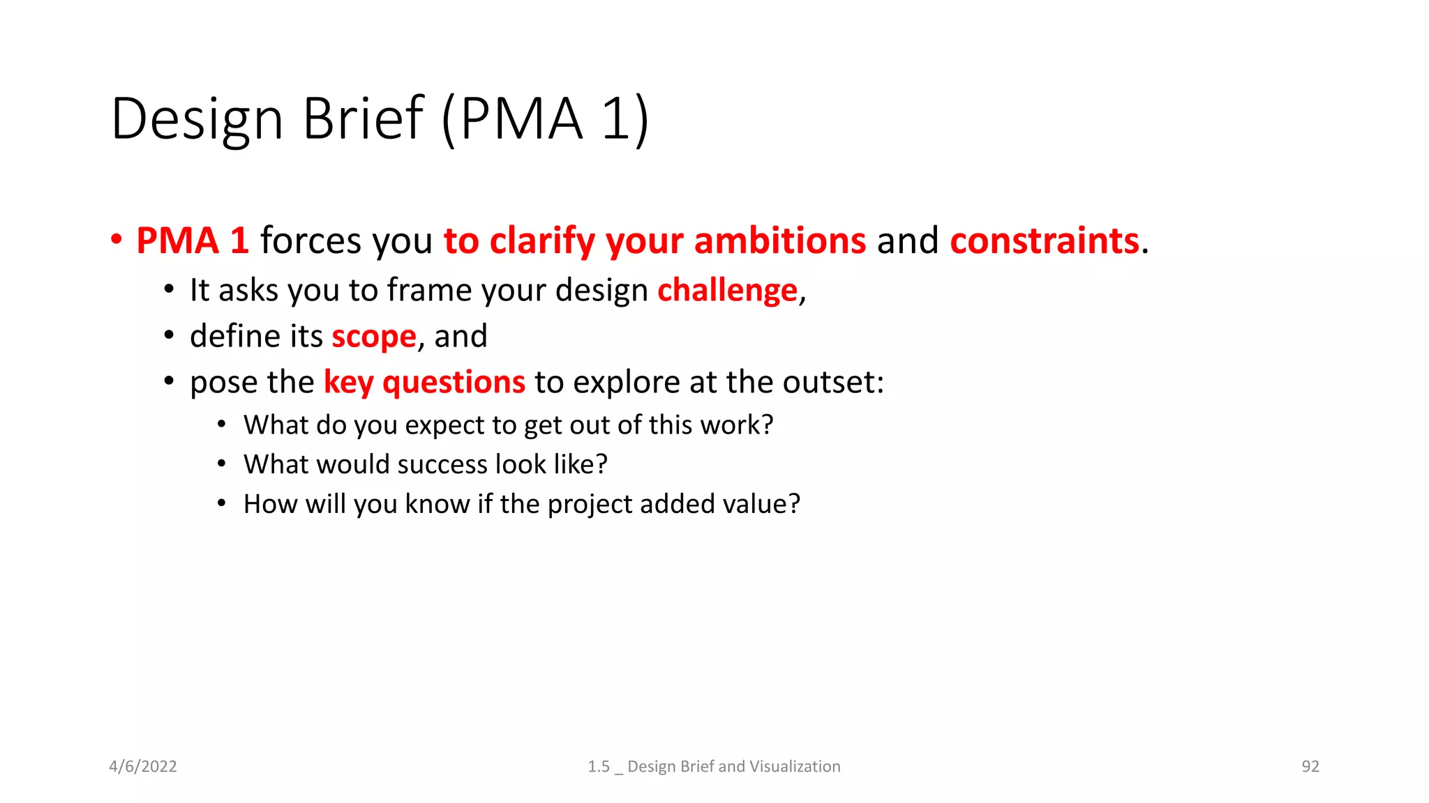 Design Brief (PMA 1)
• PMA 1 forces you to clarify your ambitions and constraints.
• It asks you to frame your design challenge,
• define its scope, and
• pose the key questions to explore at the outset:
• What do you expect to get out of this work?
• What would success look like?
• How will you know if the project added value?
4/6/2022 1.5 _ Design Brief and Visualization 92
 