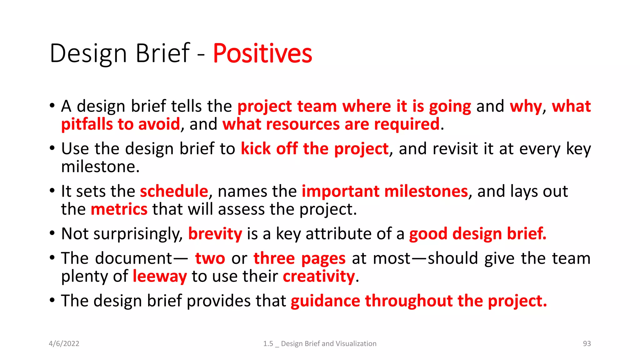 Design Brief - Positives
• A design brief tells the project team where it is going and why, what
pitfalls to avoid, and what resources are required.
• Use the design brief to kick off the project, and revisit it at every key
milestone.
• It sets the schedule, names the important milestones, and lays out
the metrics that will assess the project.
• Not surprisingly, brevity is a key attribute of a good design brief.
• The document— two or three pages at most—should give the team
plenty of leeway to use their creativity.
• The design brief provides that guidance throughout the project.
4/6/2022 1.5 _ Design Brief and Visualization 93
 