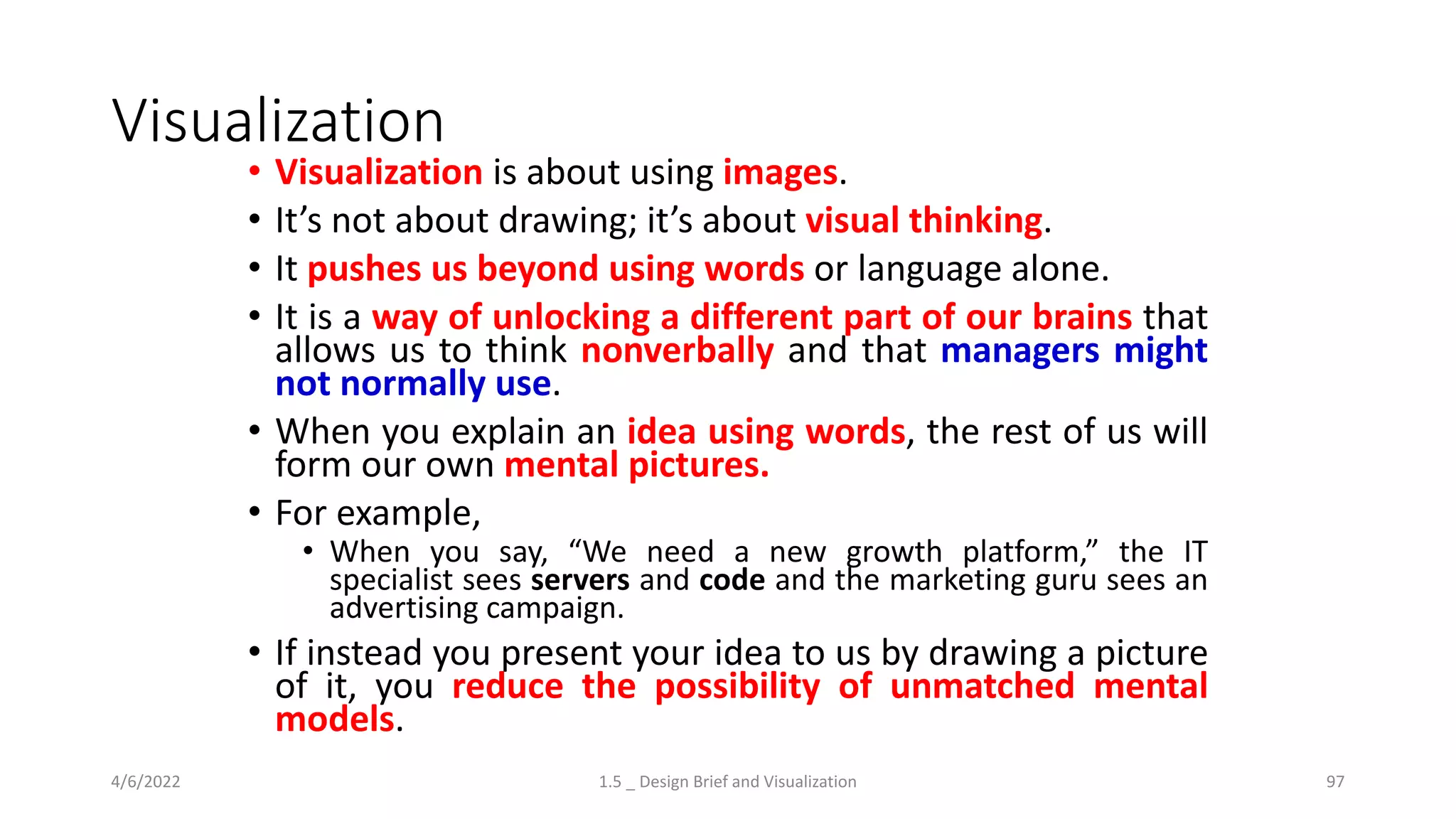 Visualization
• Visualization is about using images.
• It’s not about drawing; it’s about visual thinking.
• It pushes us beyond using words or language alone.
• It is a way of unlocking a different part of our brains that
allows us to think nonverbally and that managers might
not normally use.
• When you explain an idea using words, the rest of us will
form our own mental pictures.
• For example,
• When you say, “We need a new growth platform,” the IT
specialist sees servers and code and the marketing guru sees an
advertising campaign.
• If instead you present your idea to us by drawing a picture
of it, you reduce the possibility of unmatched mental
models.
4/6/2022 1.5 _ Design Brief and Visualization 97
 