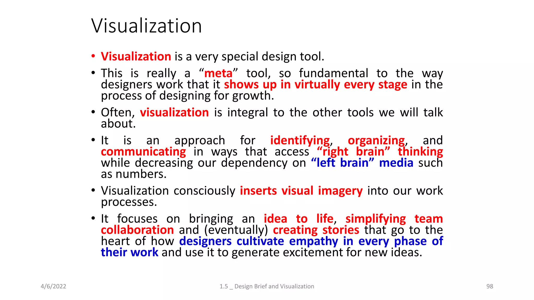 Visualization
• Visualization is a very special design tool.
• This is really a “meta” tool, so fundamental to the way
designers work that it shows up in virtually every stage in the
process of designing for growth.
• Often, visualization is integral to the other tools we will talk
about.
• It is an approach for identifying, organizing, and
communicating in ways that access “right brain” thinking
while decreasing our dependency on “left brain” media such
as numbers.
• Visualization consciously inserts visual imagery into our work
processes.
• It focuses on bringing an idea to life, simplifying team
collaboration and (eventually) creating stories that go to the
heart of how designers cultivate empathy in every phase of
their work and use it to generate excitement for new ideas.
4/6/2022 1.5 _ Design Brief and Visualization 98
 