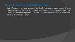  Unit 1: Computer Aided Design (CAD)
Unit Contents: Hardware required for CAD: Interactive input output devices,
Graphics software: general requirements and ground rules, 2-D curves like Line,
Circle, etc. and their algorithms, 2-D and 3-D transformations such as Translation,
Scaling, Rotation and Mirror.
 